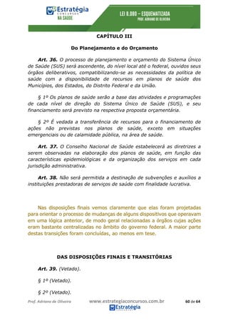 Prof.	Adriano	de	Oliveira																			www.estrategiaconcursos.com.br																						60	de	64	
	
CAPÍTULO III
Do Planejamento e do Orçamento
Art. 36. O processo de planejamento e orçamento do Sistema Único
de Saúde (SUS) será ascendente, do nível local até o federal, ouvidos seus
órgãos deliberativos, compatibilizando-se as necessidades da política de
saúde com a disponibilidade de recursos em planos de saúde dos
Municípios, dos Estados, do Distrito Federal e da União.
§ 1º Os planos de saúde serão a base das atividades e programações
de cada nível de direção do Sistema Único de Saúde (SUS), e seu
financiamento será previsto na respectiva proposta orçamentária.
§ 2º É vedada a transferência de recursos para o financiamento de
ações não previstas nos planos de saúde, exceto em situações
emergenciais ou de calamidade pública, na área de saúde.
Art. 37. O Conselho Nacional de Saúde estabelecerá as diretrizes a
serem observadas na elaboração dos planos de saúde, em função das
características epidemiológicas e da organização dos serviços em cada
jurisdição administrativa.
Art. 38. Não será permitida a destinação de subvenções e auxílios a
instituições prestadoras de serviços de saúde com finalidade lucrativa.
DAS DISPOSIÇÕES FINAIS E TRANSITÓRIAS
Art. 39. (Vetado).
§ 1º (Vetado).
§ 2º (Vetado).
 