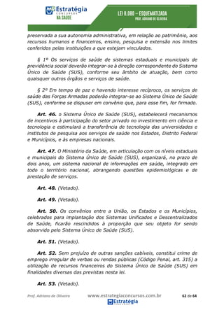 Prof.	Adriano	de	Oliveira																			www.estrategiaconcursos.com.br																						62	de	64	
	
preservada a sua autonomia administrativa, em relação ao patrimônio, aos
recursos humanos e financeiros, ensino, pesquisa e extensão nos limites
conferidos pelas instituições a que estejam vinculados.
§ 1º Os serviços de saúde de sistemas estaduais e municipais de
previdência social deverão integrar-se à direção correspondente do Sistema
Único de Saúde (SUS), conforme seu âmbito de atuação, bem como
quaisquer outros órgãos e serviços de saúde.
§ 2º Em tempo de paz e havendo interesse recíproco, os serviços de
saúde das Forças Armadas poderão integrar-se ao Sistema Único de Saúde
(SUS), conforme se dispuser em convênio que, para esse fim, for firmado.
Art. 46. o Sistema Único de Saúde (SUS), estabelecerá mecanismos
de incentivos à participação do setor privado no investimento em ciência e
tecnologia e estimulará a transferência de tecnologia das universidades e
institutos de pesquisa aos serviços de saúde nos Estados, Distrito Federal
e Municípios, e às empresas nacionais.
Art. 47. O Ministério da Saúde, em articulação com os níveis estaduais
e municipais do Sistema Único de Saúde (SUS), organizará, no prazo de
dois anos, um sistema nacional de informações em saúde, integrado em
todo o território nacional, abrangendo questões epidemiológicas e de
prestação de serviços.
Art. 48. (Vetado).
Art. 49. (Vetado).
Art. 50. Os convênios entre a União, os Estados e os Municípios,
celebrados para implantação dos Sistemas Unificados e Descentralizados
de Saúde, ficarão rescindidos à proporção que seu objeto for sendo
absorvido pelo Sistema Único de Saúde (SUS).
Art. 51. (Vetado).
Art. 52. Sem prejuízo de outras sanções cabíveis, constitui crime de
emprego irregular de verbas ou rendas públicas (Código Penal, art. 315) a
utilização de recursos financeiros do Sistema Único de Saúde (SUS) em
finalidades diversas das previstas nesta lei.
Art. 53. (Vetado).
 