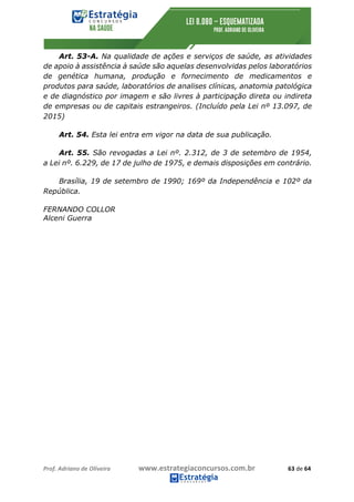 Prof.	Adriano	de	Oliveira																			www.estrategiaconcursos.com.br																						63	de	64	
	
Art. 53-A. Na qualidade de ações e serviços de saúde, as atividades
de apoio à assistência à saúde são aquelas desenvolvidas pelos laboratórios
de genética humana, produção e fornecimento de medicamentos e
produtos para saúde, laboratórios de analises clínicas, anatomia patológica
e de diagnóstico por imagem e são livres à participação direta ou indireta
de empresas ou de capitais estrangeiros. (Incluído pela Lei nº 13.097, de
2015)
Art. 54. Esta lei entra em vigor na data de sua publicação.
Art. 55. São revogadas a Lei nº. 2.312, de 3 de setembro de 1954,
a Lei nº. 6.229, de 17 de julho de 1975, e demais disposições em contrário.
Brasília, 19 de setembro de 1990; 169º da Independência e 102º da
República.
FERNANDO COLLOR
Alceni Guerra
 
