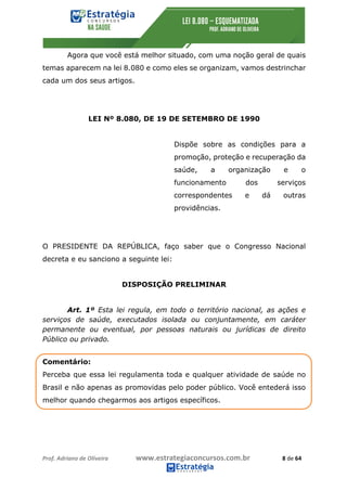 Prof.	Adriano	de	Oliveira	 www.estrategiaconcursos.com.br	 8	de	64	
Agora que você está melhor situado, com uma noção geral de quais
temas aparecem na lei 8.080 e como eles se organizam, vamos destrinchar
cada um dos seus artigos.
LEI Nº 8.080, DE 19 DE SETEMBRO DE 1990
Dispõe sobre as condições para a
promoção, proteção e recuperação da
saúde, a organização e o
funcionamento dos serviços
correspondentes e dá outras
providências.
O PRESIDENTE DA REPÚBLICA, faço saber que o Congresso Nacional
decreta e eu sanciono a seguinte lei:
DISPOSIÇÃO PRELIMINAR
Art. 1º Esta lei regula, em todo o território nacional, as ações e
serviços de saúde, executados isolada ou conjuntamente, em caráter
permanente ou eventual, por pessoas naturais ou jurídicas de direito
Público ou privado.
Comentário:
Perceba que essa lei regulamenta toda e qualquer atividade de saúde no
Brasil e não apenas as promovidas pelo poder público. Você entederá isso
melhor quando chegarmos aos artigos específicos.
 