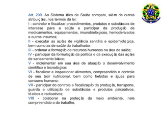 Art. 200. Ao Sistema Ú     nico de Saú compete, alé m de outras
                                       de
atribuiç õ nos termos da lei:
          es,
I - controlar e fiscalizar procedimentos, produtos e substâ ncias de
interesse para a saú         de e participar da produç ã de   o
medicamentos, equipamentos, imunobioló gicos, hemoderivados
e outros insumos;
II - executar as aç õ de vigilâ
                        es          ncia sanitá e epidemioló gica,
                                              ria
bem como as de saú do trabalhador;
                        de
III - ordenar a formaç ã de recursos humanos na á de saú
                         o                          rea        de;
IV - participar da formulaç ã da política e da execuç ã das aç õ
                               o                        o         es
de saneamento bá     sico;
V - incrementar em sua á        rea de atuaç ã o desenvolvimento
                                               o
científico e tecnoló gico;
VI - fiscalizar e inspecionar alimentos, compreendido o controle
de seu teor nutricional, bem como bebidas e á             guas para
consumo humano;
VII - participar do controle e fiscalizaç ã da produç ã transporte,
                                           o           o,
guarda e utilizaç ã de substâ
                       o            ncias e produtos psicoativos,
tó xicos e radioativos;
VIII - colaborar na proteç ã do meio ambiente, nele
                                    o
compreendido o do trabalho.
 