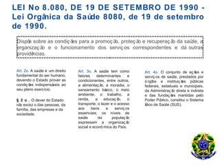 LEI No 8.080, DE 19 DE SETEMBRO DE 1990 -
Lei Orgânica da Saúde 8080, de 19 de setembro
de 1990.
 Dispõ sobre as condiç õ para a promoç ã proteç ã e recuperaç ã da saú a
      e                 es              o,       o             o      de,
 organizaç ã e o funcionamento dos serviç os correspondentes e dá outras
            o
 providências.


 Art. 2o. A saú é um direito
               de               Art. 3o. A saú tem como
                                                 de               Art. 4o. O conjunto de aç õ e   es
 fundamental do ser humano,     fatores    determinantes      e   serviç os de saú  de, prestados por
 devendo o Estado prover as     condicionantes, entre outros,     ó rgãos e instituiç õ   es pú  blicas
 condiç õ indispensá
         es           veis ao   a alimentaç ã a moradia, o
                                              o,                  federais, estaduais e municipais,
 seu pleno exercício.           saneamento bá    sico, o meio     da Administraç ã direta e indireta
                                                                                    o
                                ambiente, o trabalho, a           e das fundaç õ mantidas pelo
                                                                                   es
 § 2 o . O dever do Estado      renda,    a     educaç ão,    o   Poder Pú  blico, constitui o Sistema
 nã exclui o das pessoas, da
   o                            transporte, o lazer e o acesso    Único de Saú (SUS).
                                                                               de
 família, das empresas e da     aos     bens      e   serviç os
 sociedade.                     essenciais; os níveis de
                                saúde       da       populaç ão
                                expressam a organizaç ã       o
                                social e econô mica do País.
 
