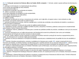Art. 16. À direç ão nacional do Sistema Ú       nico da Saúde (SUS) compete: I - formular, avaliar e apoiar políticas de alimentaç ã e  o
nutriç ã o;
II - participar na formulaç ã e na implementaç ã das políticas:
                               o                   o
a) de controle das agressõ ao meio ambiente;
                               es
b) de saneamento bá      sico; e
c) relativas às condiç õ e aos ambientes de trabalho;
                           es
III - definir e coordenar os sistemas:
a) de redes integradas de assistê   ncia de alta complexidade;
b) de rede de laborató rios de saú púde blica;
c) de vigilâ ncia epidemioló gica; e
d) vigilância sanitária;
IV - participar da definiç ã de normas e mecanismos de controle, com ó rgã afins, de agravo sobre o meio ambiente ou dele
                              o                                                 o
decorrentes, que tenham repercussã na saú humana;
                                        o       de
V - participar da definiç ã de normas, crité rios e padrõ para o controle das condiç õ e dos ambientes de trabalho e coordenar a
                             o                            es                             es
política de saú do trabalhador;
                 de
VI - coordenar e participar na execuç ã das aç õ de vigilâ
                                          o         es        ncia epidemioló gica;
VII - estabelecer normas e executar a vigilâ  ncia sanitá de portos, aeroportos e fronteiras, podendo a execuç ã ser complementada
                                                        ria                                                       o
pelos Estados, Distrito Federal e Municípios;
VIII - estabelecer crité rios, parâ
                                  metros e mé todos para o controle da qualidade sanitá de produtos, substâ
                                                                                         ria                  ncias e serviç os de consumo
e uso humano;
IX - promover articulaç ã com os ó rgã educacionais e de fiscalizaç ã do exercício profissional, bem como com entidades
                            o             os                               o
representativas de formaç ã de recursos humanos na á de saú
                                o                          rea        de;
X - formular, avaliar, elaborar normas e participar na execuç ã da política nacional e produç ã de insumos e equipamentos para a
                                                                 o                               o
saú em articulaç ã com os demais ó rgã governamentais;
     de,                o                     os
XI - identificar os serviç os estaduais e municipais de referê ncia nacional para o estabelecimento de padrõ té cnicos de assistê
                                                                                                            es                    ncia à
saú  de;
XII - controlar e fiscalizar procedimentos, produtos e substâ  ncias de interesse para a saú XIII - prestar cooperaç ã té cnica e
                                                                                             de;                       o
financeira aos Estados, ao Distrito Federal e aos Municípios para o aperfeiç oamento da sua atuaç ã institucional;XIV - elaborar normas
                                                                                                       o
para regular as relaç õ entre o Sistema Ú
                          es                 nico de Saú (SUS) e os serviç os privados contratados de assistê
                                                         de                                                     ncia à saúde;
XV - promover a descentralizaç ã para as Unidades Federadas e para os Municípios, dos serviç os e aç õ de saú respectivamente,
                                    o                                                                        es       de,
de abrangê    ncia estadual e municipal;
XVI - normatizar e coordenar nacionalmente o Sistema Nacional de Sangue, Componentes e Derivados;
XVII - acompanhar, controlar e avaliar as aç õ e os serviç os de saú respeitadas as competê
                                                 es                       de,                      ncias estaduais e municipais;
XVIII - elaborar o Planejamento Estraté gico Nacional no â   mbito do SUS, em cooperaç ã té cnica com os Estados, Municípios e Distrito
                                                                                            o
Federal; e
XIX - estabelecer o Sistema Nacional de Auditoria e coordenar a avaliaç ã té cnica e financeira do SUS em todo o Territó rio Nacional
                                                                              o
em cooperaç ã té cnica com os Estados, Municípios e Distrito Federal.
                 o
 