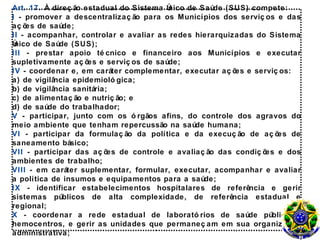 Art. 17. À direç ão estadual do Sistema Ú
                                        nico de Saúde (SUS) compete:
I - promover a descentralizaç ão para os Municípios dos serviç os e das
aç õ de saúde;
    es
II - acompanhar, controlar e avaliar as redes hierarquizadas do Sistema
Único de Saúde (SUS);
III - prestar apoio té cnico e financeiro aos Municípios e executar
supletivamente aç õ e serviç os de saúde;
                     es
IV - coordenar e, em caráter complementar, executar aç õ e serviç os:
                                                        es
a) de vigilância epidemioló gica;
b) de vigilância sanitária;
c) de alimentaç ão e nutriç ão; e
d) de saúde do trabalhador;
V - participar, junto com os ó rgãos afins, do controle dos agravos do
meio ambiente que tenham repercussão na saúde humana;
VI - participar da formulaç ão da política e da execuç ão de aç õ es de
saneamento básico;
VII - participar das aç õ de controle e avaliaç ão das condiç õ e dos
                           es                                  es
ambientes de trabalho;
VIII - em caráter suplementar, formular, executar, acompanhar e avaliar
a política de insumos e equipamentos para a saúde;
IX - identificar estabelecimentos hospitalares de referência e gerir
sistemas públicos de alta complexidade, de referência estadual e
regional;
X - coordenar a rede estadual de laborató rios de saúde pública e
hemocentros, e gerir as unidades que permaneç am em sua organizaç ão
administrativa;
 