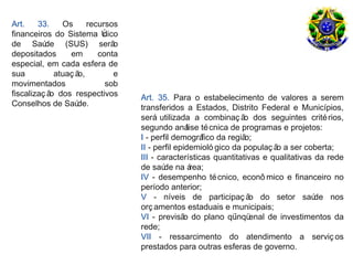 Art.    33.    Os      recursos
financeiros do Sistema Ú   nico
de Saú    de (SUS) serã       o
depositados      em       conta
especial, em cada esfera de
sua          atuaç ão,        e
movimentados                sob
fiscalizaç ã dos respectivos
            o                     Art. 35. Para o estabelecimento de valores a serem
Conselhos de Saú   de.            transferidos a Estados, Distrito Federal e Municípios,
                                  será utilizada a combinaç ã dos seguintes crité rios,
                                                                  o
                                  segundo aná té cnica de programas e projetos:
                                                 lise
                                  I - perfil demográ  fico da região;
                                  II - perfil epidemioló gico da populaç ã a ser coberta;
                                                                          o
                                  III - características quantitativas e qualitativas da rede
                                  de saú na á
                                          de       rea;
                                  IV - desempenho té cnico, econô mico e financeiro no
                                  período anterior;
                                  V - níveis de participaç ã do setor saú
                                                                    o                de nos
                                  orç amentos estaduais e municipais;
                                  VI - previsã do plano qü enal de investimentos da
                                                o               inqü
                                  rede;
                                  VII - ressarcimento do atendimento a serviç os
                                  prestados para outras esferas de governo.
 