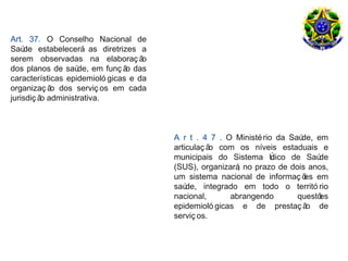 Art. 37. O Conselho Nacional de
Saú de estabelecerá as diretrizes a
serem observadas na elaboraç ã      o
dos planos de saú  de, em funç ã das
                                o
características epidemioló gicas e da
organizaç ã dos serviç os em cada
            o
jurisdiç ã administrativa.
          o



                                        A r t . 4 7 . O Ministé rio da Saúde, em
                                        articulaç ã com os níveis estaduais e
                                                   o
                                        municipais do Sistema Ú    nico de Saú de
                                        (SUS), organizará no prazo de dois anos,
                                                         ,
                                        um sistema nacional de informaç õ em
                                                                           es
                                        saú de, integrado em todo o territó rio
                                        nacional,      abrangendo        questões
                                        epidemioló gicas e de prestaç ã de o
                                        serviç os.
 