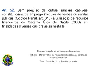 Art. 52. Sem prejuízo de outras sanç õ           es cabíveis,
constitui crime de emprego irregular de verbas ou rendas
pú blicas (Có digo Penal, art. 315) a utilizaç ã de recursos
                                                o
financeiros do Sistema Ú      nico de Saú    de (SUS) em
finalidades diversas das previstas nesta lei.




                           Emprego irregular de verbas ou rendas públicas
                   Art. 315 - Dar às verbas ou rendas públicas aplicação diversa da
                                         estabelecida em lei:
                             Pena - detenção, de 1 a 3 meses, ou multa.
 