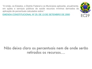 “A União, os Estados, o Distrito Federal e os Municípios aplicarão, anualmente,
em ações e serviços públicos de saúde recursos mínimos derivados da
aplicação de percentuais calculados sobre:”
EMENDA CONSTITUCIONAL Nº 29, DE 13 DE SETEMBRO DE 2000
                                                                                  EC29




 Não deixa claro os percentuais nem de onde serão
              retirados os recursos....
 