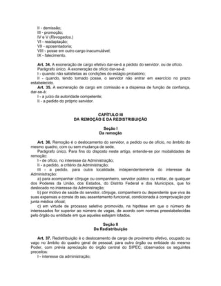 II - demissão;
III - promoção;
IV e V (Revogados.)
VI - readaptação;
VII - aposentadoria;
VIII - posse em outro cargo inacumulável;
IX - falecimento.
Art. 34. A exoneração de cargo efetivo dar-se-á a pedido do servidor, ou de ofício.
Parágrafo único. A exoneração de ofício dar-se-á:
I - quando não satisfeitas as condições do estágio probatório;
II - quando, tendo tomado posse, o servidor não entrar em exercício no prazo
estabelecido.
Art. 35. A exoneração de cargo em comissão e a dispensa de função de confiança,
dar-se-á:
I - a juízo da autoridade competente;
II - a pedido do próprio servidor.
CAPÍTULO III
DA REMOÇÃO E DA REDISTRIBUIÇÃO
Seção I
Da remoção
Art. 36. Remoção é o deslocamento do servidor, a pedido ou de ofício, no âmbito do
mesmo quadro, com ou sem mudança de sede.
Parágrafo único. Para fins do disposto neste artigo, entende-se por modalidades de
remoção:
I - de ofício, no interesse da Administração;
II - a pedido, a critério da Administração;
III - a pedido, para outra localidade, independentemente do interesse da
Administração:
a) para acompanhar cônjuge ou companheiro, servidor público ou militar, de qualquer
dos Poderes da União, dos Estados, do Distrito Federal e dos Municípios, que foi
deslocado no interesse da Administração;
b) por motivo de saúde do servidor, cônjuge, companheiro ou dependente que viva às
suas expensas e conste do seu assentamento funcional, condicionada à comprovação por
junta médica oficial;
c) em virtude de processo seletivo promovido, na hipótese em que o número de
interessados for superior ao número de vagas, de acordo com normas preestabelecidas
pelo órgão ou entidade em que aqueles estejam lotados.
Seção II
Da Redistribuição
Art. 37. Redistribuição é o deslocamento de cargo de provimento efetivo, ocupado ou
vago no âmbito do quadro geral de pessoal, para outro órgão ou entidade do mesmo
Poder, com prévia apreciação do órgão central do SIPEC, observados os seguintes
preceitos:
I - interesse da administração;
 