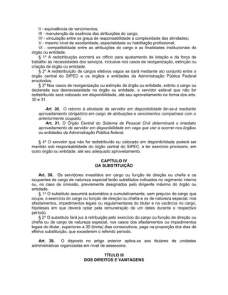 II - equivalência de vencimentos;
III - manutenção da essência das atribuições do cargo;
IV - vinculação entre os graus de responsabilidade e complexidade das atividades;
V - mesmo nível de escolaridade, especialidade ou habilitação profissional;
VI - compatibilidade entre as atribuições do cargo e as finalidades institucionais do
órgão ou entidade.
§ 1º A redistribuição ocorrerá ex officio para ajustamento de lotação e da força de
trabalho às necessidades dos serviços, inclusive nos casos de reorganização, extinção ou
criação de órgão ou entidade.
§ 2º A redistribuição de cargos efetivos vagos se dará mediante ato conjunto entre o
órgão central do SIPEC e os órgãos e entidades da Administração Pública Federal
envolvidos.
§ 3º Nos casos de reorganização ou extinção de órgão ou entidade, extinto o cargo ou
declarada sua desnecessidade no órgão ou entidade, o servidor estável que não for
redistribuído será colocado em disponibilidade, até seu aproveitamento na forma dos arts.
30 e 31.
Art. 30. O retorno à atividade de servidor em disponibilidade far-se-á mediante
aproveitamento obrigatório em cargo de atribuições e vencimentos compatíveis com o
anteriormente ocupado.
Art. 31. O Órgão Central do Sistema de Pessoal Civil determinará o imediato
aproveitamento de servidor em disponibilidade em vaga que vier a ocorrer nos órgãos
ou entidades da Administração Pública federal.
§ 4º O servidor que não for redistribuído ou colocado em disponibilidade poderá ser
mantido sob responsabilidade do órgão central do SIPEC, e ter exercício provisório, em
outro órgão ou entidade, até seu adequado aproveitamento.
CAPÍTULO IV
DA SUBSTITUIÇÃO
Art. 38. Os servidores investidos em cargo ou função de direção ou chefia e os
ocupantes de cargo de natureza especial terão substitutos indicados no regimento interno
ou, no caso de omissão, previamente designados pelo dirigente máximo do órgão ou
entidade.
§ 1º O substituto assumirá automática e cumulativamente, sem prejuízo do cargo que
ocupa, o exercício do cargo ou função de direção ou chefia e os de natureza especial, nos
afastamentos, impedimentos legais ou regulamentares do titular e na vacância no cargo,
hipóteses em que deverá optar pela remuneração de um deles durante o respectivo
período.
§ 2º O substituto fará jus à retribuição pelo exercício do cargo ou função de direção ou
chefia ou de cargo de natureza especial, nos casos dos afastamentos ou impedimentos
legais do titular, superiores a 30 (trinta) dias consecutivos, paga na proporção dos dias de
efetiva substituição, que excederem o referido período.
Art. 39. O disposto no artigo anterior aplica-se aos titulares de unidades
administrativas organizadas em nível de assessoria.
TÍTULO III
DOS DIREITOS E VANTAGENS
 