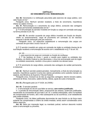 CAPÍTULO I
DO VENCIMENTO E DA REMUNERAÇÃO
Art. 40. Vencimento é a retribuição pecuniária pelo exercício de cargo público, com
valor fixado em lei.*
Parágrafo único. Nenhum servidor receberá, a título de vencimento, importância
inferior ao salário mínimo.
Art. 41. Remuneração é o vencimento do cargo efetivo, acrescido das vantagens
pecuniárias permanentes estabelecidas em lei.*
§ 1º A remuneração do servidor investido em função ou cargo em comissão será paga
na forma prevista no art. 62.
Art. 62. Ao servidor ocupante de cargo efetivo investido em função de direção,
chefia ou assessoramento, cargo de provimento em comissão ou de natureza
especial é devida retribuição pelo seu exercício.
Parágrafo único. Lei específica estabelecerá a remuneração dos cargos em
comissão de que trata o inciso II do art. 9º.
§ 2º O servidor investido em cargo em comissão de órgão ou entidade diversa da de
sua lotação receberá a remuneração de acordo com o estabelecido no § 1º do art. 93.
Art. 93..................................................................................
I - para exercício de cargo em comissão ou função de confiança;
§ 1º Na hipótese do inciso I, sendo a cessão para órgãos ou entidades dos
Estados, do Distrito Federal ou dos Municípios, o ônus da remuneração será do órgão
ou entidade cessionária, mantido o ônus para o cedente nos demais casos.
§ 3º O vencimento do cargo efetivo, acrescido das vantagens de caráter permanente,
é irredutível.
Art. 42. Nenhum servidor poderá perceber, mensalmente, a título de remuneração ou
subsídio, importância superior à soma dos valores percebidos como subsídio mensal, em
espécie, dos Ministros do Supremo Tribunal Federal.
Parágrafo único. Excluem-se do teto as seguintes vantagens: décimo terceiro salário,
adicional de férias, hora-extra, salário-família, diárias, ajuda de custo e transporte.
Art. 43. (Revogado pela Lei nº 9.624, de 2/4/98.)
Art. 44. O servidor perderá:
I - a remuneração do dia em que faltar ao serviço, sem motivo justificado;
II - a parcela de remuneração diária, proporcional aos atrasos, ausências justificadas,
ressalvadas as concessões de que trata o art. 97, e saídas antecipadas, salvo na hipótese
de compensação de horário, até o mês subseqüente ao da ocorrência, a ser estabelecida
pela chefia imediata.
Parágrafo único. As faltas justificadas decorrentes de caso fortuito ou de força maior
poderão ser compensadas a critério da chefia imediata, sendo assim consideradas como
efetivo exercício.
Art. 45. Salvo por imposição legal, ou mandado judicial, nenhum desconto incidirá
sobre a remuneração ou provento.
 