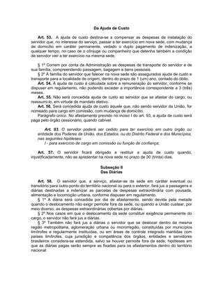 Da Ajuda de Custo
Art. 53. A ajuda de custo destina-se a compensar as despesas de instalação do
servidor que, no interesse do serviço, passar a ter exercício em nova sede, com mudança
de domicílio em caráter permanente, vedado o duplo pagamento de indenização, a
qualquer tempo, no caso de o cônjuge ou companheiro que detenha também a condição
de servidor vier a ter exercício na mesma sede.
§ 1º Correm por conta da Administração as despesas de transporte do servidor e de
sua família, compreendendo passagem, bagagem e bens pessoais.
§ 2º À família do servidor que falecer na nova sede são assegurados ajuda de custo e
transporte para a localidade de origem, dentro do prazo de 1 (um) ano, contado do óbito.
Art. 54. A ajuda de custo é calculada sobre a remuneração do servidor, conforme se
dispuser em regulamento, não podendo exceder a importância correspondente a 3 (três)
meses.
Art. 55. Não será concedida ajuda de custo ao servidor que se afastar do cargo, ou
reassumi-lo, em virtude de mandato eletivo.
Art. 56. Será concedida ajuda de custo àquele que, não sendo servidor da União, for
nomeado para cargo em comissão, com mudança de domicílio.
Parágrafo único. No afastamento previsto no inciso I do art. 93, a ajuda de custo será
paga pelo órgão cessionário, quando cabível.
Art. 93. O servidor poderá ser cedido para ter exercício em outro órgão ou
entidade dos Poderes da União, dos Estados, ou do Distrito Federal e dos Municípios,
nas seguintes hipóteses:
I - para exercício de cargo em comissão ou função de confiança;
Art. 57. O servidor ficará obrigado a restituir a ajuda de custo quando,
injustificadamente, não se apresentar na nova sede no prazo de 30 (trinta) dias.
Subseção II
Das Diárias
Art. 58. O servidor que, a serviço, afastar-se da sede em caráter eventual ou
transitório para outro ponto do território nacional ou para o exterior, fará jus a passagens e
diárias destinadas a indenizar as parcelas de despesas extraordinária com pousada,
alimentação e locomoção urbana, conforme dispuser em regulamento.
§ 1º A diária será concedida por dia de afastamento, sendo devida pela metade
quando o deslocamento não exigir pernoite fora da sede, ou quando a União custear, por
meio diverso, as despesas extraordinárias cobertas por diárias.
§ 2º Nos casos em que o deslocamento da sede constituir exigência permanente do
cargo, o servidor não fará jus a diárias.
§ 3º Também não fará jus a diárias o servidor que se deslocar dentro da mesma
região metropolitana, aglomeração urbana ou microrregião, constituídas por municípios
limítrofes e regularmente instituídas, ou em áreas de controle integrado mantidas com
países limítrofes, cuja jurisdição e competência dos órgãos, entidades e servidores
brasileiros considera-se estendida, salvo se houver pernoite fora da sede, hipóteses em
que as diárias pagas serão sempre as fixadas para os afastamentos dentro do território
nacional.
 