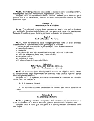 Art. 59. O servidor que receber diárias e não se afastar da sede, por qualquer motivo,
fica obrigado a restituí-las integralmente, no prazo de 5 (cinco) dias.
Parágrafo único. Na hipótese de o servidor retornar à sede em prazo menor do que o
previsto para o seu afastamento, restituirá as diárias recebidas em excesso, no prazo
previsto no caput.
Subseção III
Da Indenização de Transporte*
Art. 60. Conceder-se-á indenização de transporte ao servidor que realizar despesas
com a utilização de meio próprio de locomoção para a execução de serviços externos, por
força das atribuições próprias do cargo, conforme se dispuser em regulamento.
Seção II
Das Gratificações e Adicionais
Art. 61. Além do vencimento e das vantagens previstas nesta Lei, serão deferidos
aos servidores as seguintes retribuições, gratificações e adicionais:
I - retribuição pelo exercício de função de direção, chefia e assessoramento;
II - gratificação natalina;
III – revogado
IV - adicional pelo exercício de atividades insalubres, perigosas ou penosas;
V - adicional pela prestação de serviço extraordinário;
VI - adicional noturno;
VII - adicional de férias;
VIII - adicional ou prêmio de produtividade.
Subseção I
Da Retribuição pelo Exercício de Função
de Direção, Chefia e Assessoramento
Art. 62. Ao servidor ocupante de cargo efetivo investido em função de direção, chefia
ou assessoramento, cargo de provimento em comissão ou de natureza especial é devida
retribuição pelo seu exercício.
Parágrafo único. Lei específica estabelecerá a remuneração dos cargos em comissão
de que trata o inc. II do art. 9º.
Art. 9º A nomeação far-se-á:
.............................................................................................
II - em comissão, inclusive na condição de interino, para cargos de confiança
vagos.
.............................................................................................
Subseção II
Da Gratificação Natalina
Art. 63. A gratificação natalina corresponde a 1/12 (um doze avos) da remuneração a
que o servidor fizer jus no mês de dezembro, por mês de exercício no respectivo ano.
Parágrafo único. A fração igual ou superior a 15 (quinze) dias será considerada como
mês integral.
 