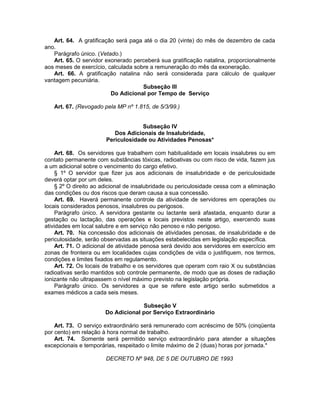 Art. 64. A gratificação será paga até o dia 20 (vinte) do mês de dezembro de cada
ano.
Parágrafo único. (Vetado.)
Art. 65. O servidor exonerado perceberá sua gratificação natalina, proporcionalmente
aos meses de exercício, calculada sobre a remuneração do mês da exoneração.
Art. 66. A gratificação natalina não será considerada para cálculo de qualquer
vantagem pecuniária.
Subseção III
Do Adicional por Tempo de Serviço
Art. 67. (Revogado pela MP nº 1.815, de 5/3/99.)
Subseção IV
Dos Adicionais de Insalubridade,
Periculosidade ou Atividades Penosas*
Art. 68. Os servidores que trabalhem com habitualidade em locais insalubres ou em
contato permanente com substâncias tóxicas, radioativas ou com risco de vida, fazem jus
a um adicional sobre o vencimento do cargo efetivo.
§ 1º O servidor que fizer jus aos adicionais de insalubridade e de periculosidade
deverá optar por um deles.
§ 2º O direito ao adicional de insalubridade ou periculosidade cessa com a eliminação
das condições ou dos riscos que deram causa a sua concessão.
Art. 69. Haverá permanente controle da atividade de servidores em operações ou
locais considerados penosos, insalubres ou perigosos.
Parágrafo único. A servidora gestante ou lactante será afastada, enquanto durar a
gestação ou lactação, das operações e locais previstos neste artigo, exercendo suas
atividades em local salubre e em serviço não penoso e não perigoso.
Art. 70. Na concessão dos adicionais de atividades penosas, de insalubridade e de
periculosidade, serão observadas as situações estabelecidas em legislação específica.
Art. 71. O adicional de atividade penosa será devido aos servidores em exercício em
zonas de fronteira ou em localidades cujas condições de vida o justifiquem, nos termos,
condições e limites fixados em regulamento.
Art. 72. Os locais de trabalho e os servidores que operam com raio X ou substâncias
radioativas serão mantidos sob controle permanente, de modo que as doses de radiação
ionizante não ultrapassem o nível máximo previsto na legislação própria.
Parágrafo único. Os servidores a que se refere este artigo serão submetidos a
exames médicos a cada seis meses.
Subseção V
Do Adicional por Serviço Extraordinário
Art. 73. O serviço extraordinário será remunerado com acréscimo de 50% (cinqüenta
por cento) em relação à hora normal de trabalho.
Art. 74. Somente será permitido serviço extraordinário para atender a situações
excepcionais e temporárias, respeitado o limite máximo de 2 (duas) horas por jornada.*
DECRETO Nº 948, DE 5 DE OUTUBRO DE 1993
 