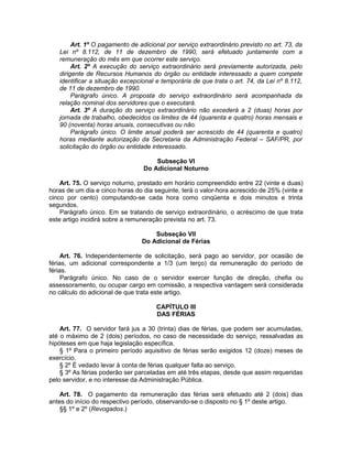 Art. 1º O pagamento de adicional por serviço extraordinário previsto no art. 73, da
Lei nº 8.112, de 11 de dezembro de 1990, será efetuado juntamente com a
remuneração do mês em que ocorrer este serviço.
Art. 2º A execução do serviço extraordinário será previamente autorizada, pelo
dirigente de Recursos Humanos do órgão ou entidade interessado a quem compete
identificar a situação excepcional e temporária de que trata o art. 74, da Lei nº 8.112,
de 11 de dezembro de 1990.
Parágrafo único. A proposta do serviço extraordinário será acompanhada da
relação nominal dos servidores que o executará.
Art. 3º A duração do serviço extraordinário não excederá a 2 (duas) horas por
jornada de trabalho, obedecidos os limites de 44 (quarenta e quatro) horas mensais e
90 (noventa) horas anuais, consecutivas ou não.
Parágrafo único. O limite anual poderá ser acrescido de 44 (quarenta e quatro)
horas mediante autorização da Secretaria da Administração Federal – SAF/PR, por
solicitação do órgão ou entidade interessado.
Subseção VI
Do Adicional Noturno
Art. 75. O serviço noturno, prestado em horário compreendido entre 22 (vinte e duas)
horas de um dia e cinco horas do dia seguinte, terá o valor-hora acrescido de 25% (vinte e
cinco por cento) computando-se cada hora como cinqüenta e dois minutos e trinta
segundos.
Parágrafo único. Em se tratando de serviço extraordinário, o acréscimo de que trata
este artigo incidirá sobre a remuneração prevista no art. 73.
Subseção VII
Do Adicional de Férias
Art. 76. Independentemente de solicitação, será pago ao servidor, por ocasião de
férias, um adicional correspondente a 1/3 (um terço) da remuneração do período de
férias.
Parágrafo único. No caso de o servidor exercer função de direção, chefia ou
assessoramento, ou ocupar cargo em comissão, a respectiva vantagem será considerada
no cálculo do adicional de que trata este artigo.
CAPÍTULO III
DAS FÉRIAS
Art. 77. O servidor fará jus a 30 (trinta) dias de férias, que podem ser acumuladas,
até o máximo de 2 (dois) períodos, no caso de necessidade do serviço, ressalvadas as
hipóteses em que haja legislação específica.
§ 1º Para o primeiro período aquisitivo de férias serão exigidos 12 (doze) meses de
exercício.
§ 2º É vedado levar à conta de férias qualquer falta ao serviço.
§ 3º As férias poderão ser parceladas em até três etapas, desde que assim requeridas
pelo servidor, e no interesse da Administração Pública.
Art. 78. O pagamento da remuneração das férias será efetuado até 2 (dois) dias
antes do início do respectivo período, observando-se o disposto no § 1º deste artigo.
§§ 1º e 2º (Revogados.)
 
