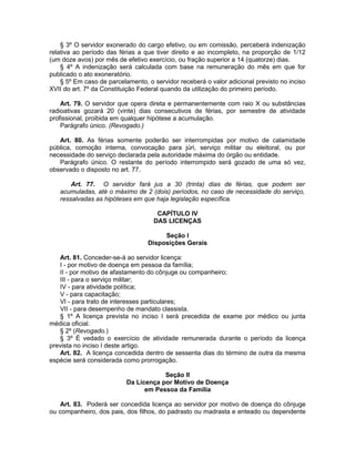 § 3º O servidor exonerado do cargo efetivo, ou em comissão, perceberá indenização
relativa ao período das férias a que tiver direito e ao incompleto, na proporção de 1/12
(um doze avos) por mês de efetivo exercício, ou fração superior a 14 (quatorze) dias.
§ 4º A indenização será calculada com base na remuneração do mês em que for
publicado o ato exoneratório.
§ 5º Em caso de parcelamento, o servidor receberá o valor adicional previsto no inciso
XVII do art. 7º da Constituição Federal quando da utilização do primeiro período.
Art. 79. O servidor que opera direta e permanentemente com raio X ou substâncias
radioativas gozará 20 (vinte) dias consecutivos de férias, por semestre de atividade
profissional, proibida em qualquer hipótese a acumulação.
Parágrafo único. (Revogado.)
Art. 80. As férias somente poderão ser interrompidas por motivo de calamidade
pública, comoção interna, convocação para júri, serviço militar ou eleitoral, ou por
necessidade do serviço declarada pela autoridade máxima do órgão ou entidade.
Parágrafo único. O restante do período interrompido será gozado de uma só vez,
observado o disposto no art. 77.
Art. 77. O servidor fará jus a 30 (trinta) dias de férias, que podem ser
acumuladas, até o máximo de 2 (dois) períodos, no caso de necessidade do serviço,
ressalvadas as hipóteses em que haja legislação específica.
CAPÍTULO IV
DAS LICENÇAS
Seção I
Disposições Gerais
Art. 81. Conceder-se-á ao servidor licença:
I - por motivo de doença em pessoa da família;
II - por motivo de afastamento do cônjuge ou companheiro;
III - para o serviço militar;
IV - para atividade política;
V - para capacitação;
VI - para trato de interesses particulares;
VII - para desempenho de mandato classista.
§ 1º A licença prevista no inciso I será precedida de exame por médico ou junta
médica oficial.
§ 2º (Revogado.)
§ 3º É vedado o exercício de atividade remunerada durante o período da licença
prevista no inciso I deste artigo.
Art. 82. A licença concedida dentro de sessenta dias do término de outra da mesma
espécie será considerada como prorrogação.
Seção II
Da Licença por Motivo de Doença
em Pessoa da Família
Art. 83. Poderá ser concedida licença ao servidor por motivo de doença do cônjuge
ou companheiro, dos pais, dos filhos, do padrasto ou madrasta e enteado ou dependente
 
