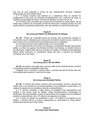 que viva às suas expensas e conste do seu assentamento funcional, mediante
comprovação por junta médica oficial.
§ 1º A licença somente será deferida se a assistência direta do servidor for
indispensável e não puder ser prestada simultaneamente com o exercício do cargo ou
mediante compensação de horário, na forma do disposto no inciso II do art. 44.
§ 2º A licença será concedida sem prejuízo da remuneração do cargo efetivo, até 30
(trinta) dias, podendo ser prorrogada por até 30 (trinta) dias, mediante parecer de junta
médica oficial e, excedendo estes prazos, sem remuneração, por até 90 (noventa) dias.
Seção III
Da Licença por Motivo de Afastamento do Cônjuge
Art. 84. Poderá ser concedida licença ao servidor para acompanhar cônjuge ou
companheiro que foi deslocado para outro ponto do território nacional, para o exterior ou
para o exercício de mandato eletivo dos Poderes Executivo e Legislativo.
§ 1º A licença será por prazo indeterminado e sem remuneração.
§ 2º No deslocamento de servidor cujo cônjuge ou companheiro também seja servidor
público ou militar, de qualquer dos Poderes da União, dos Estados, do Distrito Federal e
dos Municípios, poderá haver exercício provisório em órgão ou entidade da Administração
federal direta, autárquica ou fundacional, desde que para o exercício de atividade
compatível com o seu cargo.
Seção IV
Da Licença para o Serviço Militar
Art. 85. Ao servidor convocado para o serviço militar será concedida licença, na forma
e condições previstas na legislação específica.
Parágrafo único. Concluído o serviço militar, o servidor terá até 30 (trinta) dias sem
remuneração para reassumir o exercício do cargo.
Seção V
Da Licença para Atividade Política
Art. 86. O servidor terá direito a licença, sem remuneração, durante o período que
mediar entre a sua escolha em convenção partidária, como candidato a cargo eletivo, e à
véspera do registro de sua candidatura perante a Justiça Eleitoral.
§ 1º O servidor candidato a cargo eletivo na localidade onde desempenha suas
funções e que exerça cargo de direção, chefia, assessoramento, arrecadação ou
fiscalização, dele será afastado, a partir do dia imediato ao do registro de sua candidatura
perante a Justiça Eleitoral, até o 10º (décimo) dia seguinte ao do pleito.
§ 2º A partir do registro da candidatura e até o 10º (décimo) dia seguinte ao da
eleição, o servidor fará jus à licença, assegurados os vencimentos do cargo efetivo,
somente pelo período de 3 (três) meses.
Seção VI
Da Licença para Capacitação
 