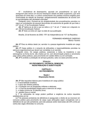 IV - insuficiência de desempenho, apurada em procedimento no qual se
assegurem pelo menos um recurso hierárquico dotado de efeito suspensivo, que será
apreciado em trinta dias, e o prévio conhecimento dos padrões mínimos exigidos para
continuidade da relação de emprego, obrigatoriamente estabelecidos de acordo com
as peculiaridades das atividades exercidas.
Parágrafo único. Excluem-se da obrigatoriedade dos procedimentos previstos no
caput as contratações de pessoal decorrentes da autonomia de gestão de que trata o
§ 8° do art. 37 da Constituição Federal.
Art. 4° Aplica-se às leis a que se refere o § 1° do art. 1° desta Lei o disposto no
art. 246 da Constituição Federal.
Art. 5° Esta Lei entra em vigor na data de sua publicação.
Brasília, 22 de fevereiro de 2000; 179° da Independência de 112° da República.
FERNANDO HENRIQUE CARDOSO
Martus Tavares
Art. 2º Para os efeitos desta Lei, servidor é a pessoa legalmente investida em cargo
público.
Art. 3º Cargo público é o conjunto de atribuições e responsabilidades previstas na
estrutura organizacional que devem ser cometidas a um servidor.
Parágrafo único. Os cargos públicos, acessíveis a todos os brasileiros e aos
estrangeiros na forma da lei, são criados por lei, com denominação própria e vencimento
pago pelos cofres públicos, para provimento em caráter efetivo ou em comissão.
Art. 4º É proibida a prestação de serviços gratuitos, salvo os casos previstos em lei.
TÍTULO II
DO PROVIMENTO, VACÂNCIA, REMOÇÃO,
REDISTRIBUIÇÃO E SUBSTITUIÇÃO
CAPÍTULO I
DO PROVIMENTO
Seção I
Disposições Gerais
Art. 5º São requisitos básicos para investidura em cargo público:
I - a nacionalidade brasileira;
II - o gozo dos direitos políticos;
III - a quitação com as obrigações militares e eleitorais;
IV - o nível de escolaridade exigido para o exercício do cargo;
V - a idade mínima de 18 (dezoito) anos;
VI - aptidão física e mental.
§ 1º As atribuições do cargo podem justificar a exigência de outros requisitos
estabelecidos em lei.
§ 2º Às pessoas portadoras de deficiência é assegurado o direito de se inscrever em
concurso público para provimento de cargo cujas atribuições sejam compatíveis com a
deficiência de que são portadoras; para tais pessoas serão reservadas até 20% (vinte por
cento) das vagas oferecidas no concurso.
 