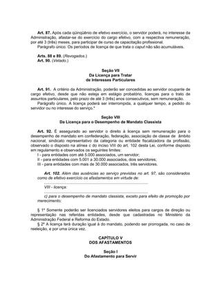 Art. 87. Após cada qüinqüênio de efetivo exercício, o servidor poderá, no interesse da
Administração, afastar-se do exercício do cargo efetivo, com a respectiva remuneração,
por até 3 (três) meses, para participar de curso de capacitação profissional.
Parágrafo único. Os períodos de licença de que trata o caput não são acumuláveis.
Arts. 88 e 89. (Revogados.)
Art. 90. (Vetado.)
Seção VII
Da Licença para Tratar
de Interesses Particulares
Art. 91. A critério da Administração, poderão ser concedidas ao servidor ocupante de
cargo efetivo, desde que não esteja em estágio probatório, licenças para o trato de
assuntos particulares, pelo prazo de até 3 (três) anos consecutivos, sem remuneração.
Parágrafo único. A licença poderá ser interrompida, a qualquer tempo, a pedido do
servidor ou no interesse do serviço.*
Seção VIII
Da Licença para o Desempenho de Mandato Classista
Art. 92. É assegurado ao servidor o direito à licença sem remuneração para o
desempenho de mandato em confederação, federação, associação de classe de âmbito
nacional, sindicato representativo da categoria ou entidade fiscalizadora da profissão,
observado o disposto na alínea c do inciso VIII do art. 102 desta Lei, conforme disposto
em regulamento e observados os seguintes limites:
I - para entidades com até 5.000 associados, um servidor;
II - para entidades com 5.001 a 30.000 associados, dois servidores;
III - para entidades com mais de 30.000 associados, três servidores.
Art. 102. Além das ausências ao serviço previstas no art. 97, são considerados
como de efetivo exercício os afastamentos em virtude de:
.............................................................................................
VIII - licença:
.............................................................................................
c) para o desempenho de mandato classista, exceto para efeito de promoção por
merecimento;
§ 1º Somente poderão ser licenciados servidores eleitos para cargos de direção ou
representação nas referidas entidades, desde que cadastradas no Ministério da
Administração Federal e Reforma do Estado.
§ 2º A licença terá duração igual à do mandato, podendo ser prorrogada, no caso de
reeleição, e por uma única vez.
CAPÍTULO V
DOS AFASTAMENTOS
Seção I
Do Afastamento para Servir
 