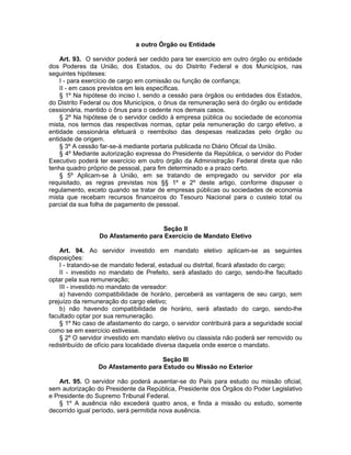 a outro Órgão ou Entidade
Art. 93. O servidor poderá ser cedido para ter exercício em outro órgão ou entidade
dos Poderes da União, dos Estados, ou do Distrito Federal e dos Municípios, nas
seguintes hipóteses:
I - para exercício de cargo em comissão ou função de confiança;
II - em casos previstos em leis específicas.
§ 1º Na hipótese do inciso I, sendo a cessão para órgãos ou entidades dos Estados,
do Distrito Federal ou dos Municípios, o ônus da remuneração será do órgão ou entidade
cessionária, mantido o ônus para o cedente nos demais casos.
§ 2º Na hipótese de o servidor cedido à empresa pública ou sociedade de economia
mista, nos termos das respectivas normas, optar pela remuneração do cargo efetivo, a
entidade cessionária efetuará o reembolso das despesas realizadas pelo órgão ou
entidade de origem.
§ 3º A cessão far-se-á mediante portaria publicada no Diário Oficial da União.
§ 4º Mediante autorização expressa do Presidente da República, o servidor do Poder
Executivo poderá ter exercício em outro órgão da Administração Federal direta que não
tenha quadro próprio de pessoal, para fim determinado e a prazo certo.
§ 5º Aplicam-se à União, em se tratando de empregado ou servidor por ela
requisitado, as regras previstas nos §§ 1º e 2º deste artigo, conforme dispuser o
regulamento, exceto quando se tratar de empresas públicas ou sociedades de economia
mista que recebam recursos financeiros do Tesouro Nacional para o custeio total ou
parcial da sua folha de pagamento de pessoal.
Seção II
Do Afastamento para Exercício de Mandato Eletivo
Art. 94. Ao servidor investido em mandato eletivo aplicam-se as seguintes
disposições:
I - tratando-se de mandato federal, estadual ou distrital, ficará afastado do cargo;
II - investido no mandato de Prefeito, será afastado do cargo, sendo-lhe facultado
optar pela sua remuneração;
III - investido no mandato de vereador:
a) havendo compatibilidade de horário, perceberá as vantagens de seu cargo, sem
prejuízo da remuneração do cargo eletivo;
b) não havendo compatibilidade de horário, será afastado do cargo, sendo-lhe
facultado optar por sua remuneração.
§ 1º No caso de afastamento do cargo, o servidor contribuirá para a seguridade social
como se em exercício estivesse.
§ 2º O servidor investido em mandato eletivo ou classista não poderá ser removido ou
redistribuído de ofício para localidade diversa daquela onde exerce o mandato.
Seção III
Do Afastamento para Estudo ou Missão no Exterior
Art. 95. O servidor não poderá ausentar-se do País para estudo ou missão oficial,
sem autorização do Presidente da República, Presidente dos Órgãos do Poder Legislativo
e Presidente do Supremo Tribunal Federal.
§ 1º A ausência não excederá quatro anos, e finda a missão ou estudo, somente
decorrido igual período, será permitida nova ausência.
 