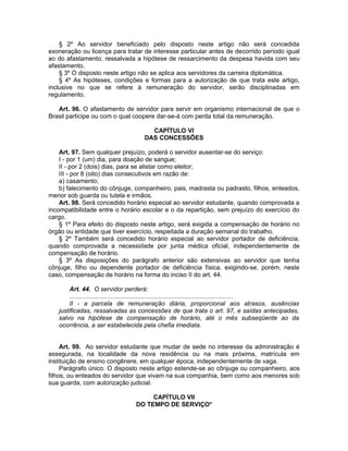 § 2º Ao servidor beneficiado pelo disposto neste artigo não será concedida
exoneração ou licença para tratar de interesse particular antes de decorrido período igual
ao do afastamento, ressalvada a hipótese de ressarcimento da despesa havida com seu
afastamento.
§ 3º O disposto neste artigo não se aplica aos servidores da carreira diplomática.
§ 4º As hipóteses, condições e formas para a autorização de que trata este artigo,
inclusive no que se refere à remuneração do servidor, serão disciplinadas em
regulamento.
Art. 96. O afastamento de servidor para servir em organismo internacional de que o
Brasil participe ou com o qual coopere dar-se-á com perda total da remuneração.
CAPÍTULO VI
DAS CONCESSÕES
Art. 97. Sem qualquer prejuízo, poderá o servidor ausentar-se do serviço:
I - por 1 (um) dia, para doação de sangue;
II - por 2 (dois) dias, para se alistar como eleitor;
III - por 8 (oito) dias consecutivos em razão de:
a) casamento;
b) falecimento do cônjuge, companheiro, pais, madrasta ou padrasto, filhos, enteados,
menor sob guarda ou tutela e irmãos.
Art. 98. Será concedido horário especial ao servidor estudante, quando comprovada a
incompatibilidade entre o horário escolar e o da repartição, sem prejuízo do exercício do
cargo.
§ 1º Para efeito do disposto neste artigo, será exigida a compensação de horário no
órgão ou entidade que tiver exercício, respeitada a duração semanal do trabalho.
§ 2º Também será concedido horário especial ao servidor portador de deficiência,
quando comprovada a necessidade por junta médica oficial, independentemente de
compensação de horário.
§ 3º As disposições do parágrafo anterior são extensivas ao servidor que tenha
cônjuge, filho ou dependente portador de deficiência física, exigindo-se, porém, neste
caso, compensação de horário na forma do inciso II do art. 44.
Art. 44. O servidor perderá:
.............................................................................................
II - a parcela de remuneração diária, proporcional aos atrasos, ausências
justificadas, ressalvadas as concessões de que trata o art. 97, e saídas antecipadas,
salvo na hipótese de compensação de horário, até o mês subseqüente ao da
ocorrência, a ser estabelecida pela chefia imediata.
Art. 99. Ao servidor estudante que mudar de sede no interesse da administração é
assegurada, na localidade da nova residência ou na mais próxima, matrícula em
instituição de ensino congênere, em qualquer época, independentemente de vaga.
Parágrafo único. O disposto neste artigo estende-se ao cônjuge ou companheiro, aos
filhos, ou enteados do servidor que vivam na sua companhia, bem como aos menores sob
sua guarda, com autorização judicial.
CAPÍTULO VII
DO TEMPO DE SERVIÇO*
 