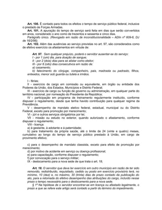 Art. 100. É contado para todos os efeitos o tempo de serviço público federal, inclusive
o prestado às Forças Armadas.
Art. 101. A apuração do tempo de serviço será feita em dias que serão convertidos
em anos, considerado o ano como de trezentos e sessenta e cinco dias.
Parágrafo único. (Revogado em razão de inconstitucionalidade – ADIn nº 609-6, DJ
de 16/2/96).
Art. 102. Além das ausências ao serviço previstas no art. 97, são considerados como
de efetivo exercício os afastamentos em virtude de:
Art. 97. Sem qualquer prejuízo, poderá o servidor ausentar-se do serviço:
I - por 1 (um) dia, para doação de sangue;
II - por 2 (dois) dias para se alistar como eleitor;
III - por 8 (oito) dias consecutivos em razão de:
a) casamento;
b) falecimento do cônjuge, companheiro, pais, madrasta ou padrasto, filhos,
enteados, menor sob guarda ou tutela e irmãos.
I - férias;
II - exercício de cargo em comissão ou equivalente, em órgão ou entidade dos
Poderes da União, dos Estados, Municípios e Distrito Federal;
III - exercício de cargo ou função de governo ou administração, em qualquer parte do
território nacional, por nomeação do Presidente da República;
IV - participação em programa de treinamento regularmente instituído, conforme
dispuser o regulamento, desde que tenha havido contribuição para qualquer regime da
Previdência.
V - desempenho de mandato eletivo federal, estadual, municipal ou do Distrito
Federal, exceto para promoção por merecimento;
VI - júri e outros serviços obrigatórios por lei;
VII - missão ou estudo no exterior, quando autorizado o afastamento, conforme
dispuser o regulamento;
VIII - licença:
a) à gestante, à adotante e à paternidade;
b) para tratamento da própria saúde, até o limite de 24 (vinte e quatro) meses,
cumulativo ao longo do tempo de serviço público prestado à União, em cargo de
provimento efetivo;
c) para o desempenho de mandato classista, exceto para efeito de promoção por
merecimento;
d) por motivo de acidente em serviço ou doença profissional;
e) para capacitação, conforme dispuser o regulamento;
f) por convocação para o serviço militar;
IX - deslocamento para a nova sede de que trata o art. 18;
Art. 18. O servidor que deva ter exercício em outro município em razão de ter sido
removido, redistribuído, requisitado, cedido ou posto em exercício provisório terá, no
mínimo, 10 (dez) e, no máximo, 30 (trinta) dias de prazo contado da publicação do
ato, para a retomada do efetivo desempenho das atribuições do cargo, incluído nesse
prazo o tempo necessário para o deslocamento para a nova sede.
§ 1º Na hipótese de o servidor encontrar-se em licença ou afastado legalmente, o
prazo a que se refere este artigo será contado a partir do término do impedimento.
 