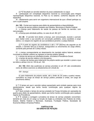 § 2º É facultado ao servidor declinar do prazo estabelecido no caput.
X - participação em competição desportiva nacional ou convocação para integrar
representação desportiva nacional, no País ou no exterior, conforme disposto em lei
específica;
XI - afastamento para servir em organismo internacional de que o Brasil participe ou
com o qual coopere.
Art. 103. Contar-se-á apenas para efeito de aposentadoria e disponibilidade:
I - o tempo de serviço público prestado aos Estados, Municípios e Distrito Federal;
II - a licença para tratamento de saúde de pessoa da família do servidor, com
remuneração;
III - a licença para atividade política, no caso do art. 86, § 2º;
Art. 86. O servidor terá direito a licença, sem remuneração, durante o período
que mediar entre a sua escolha em convenção partidária, como candidato a cargo
eletivo, e à véspera do registro de sua candidatura perante a Justiça Eleitoral.
.............................................................................................
§ 2º A partir do registro da candidatura e até o 10º (décimo) dia seguinte ao da
eleição, o servidor fará jus à licença, assegurados os vencimentos do cargo efetivo,
somente pelo período de 3 (três) meses.
IV - o tempo correspondente ao desempenho de mandato eletivo federal, estadual,
municipal ou distrital, anterior ao ingresso no serviço público federal;
V - o tempo de serviço em atividade privada, vinculada à Previdência Social;
VI - o tempo de serviço relativo a tiro-de-guerra;
VII - o tempo de licença para tratamento da própria saúde que exceder o prazo a que
se refere a alínea b do inc. VIII do art. 102.
Art. 102. Além das ausências ao serviço previstas no art. 97, são considerados
como de efetivo exercício os afastamentos em virtude de:
.............................................................................................
VIII - licença:
.............................................................................................
b) para tratamento da própria saúde, até o limite de 24 (vinte e quatro) meses,
cumulativo ao longo do tempo de serviço público prestado à União, em cargo de
provimento efetivo;
§ 1º O tempo em que o servidor esteve aposentado será contado apenas para nova
aposentadoria, desde que tenha havido contribuição para qualquer regime da
Previdência.
§ 2º Será contado o tempo de serviço prestado às Forças Armadas em operações de
guerra para efeito de aposentadoria, desde que tenha havido contribuição para qualquer
regime da Previdência.
§ 3º É vedada a contagem cumulativa de tempo de serviço prestado concomitan-
temente em mais de um cargo ou função de órgão ou entidades dos Poderes da União,
Estado, Distrito Federal e Município, Autarquia, Fundação Pública, Sociedade de
Economia Mista e Empresa Pública.
CAPÍTULO VIII
DO DIREITO DE PETIÇÃO
 