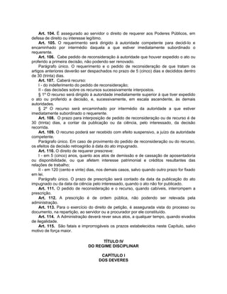 Art. 104. É assegurado ao servidor o direito de requerer aos Poderes Públicos, em
defesa de direito ou interesse legítimo.
Art. 105. O requerimento será dirigido à autoridade competente para decidi-lo e
encaminhado por intermédio daquela a que estiver imediatamente subordinado o
requerente.
Art. 106. Cabe pedido de reconsideração à autoridade que houver expedido o ato ou
proferido a primeira decisão, não podendo ser renovado.
Parágrafo único. O requerimento e o pedido de reconsideração de que tratam os
artigos anteriores deverão ser despachados no prazo de 5 (cinco) dias e decididos dentro
de 30 (trinta) dias.
Art. 107. Caberá recurso:
I - do indeferimento do pedido de reconsideração;
II - das decisões sobre os recursos sucessivamente interpostos.
§ 1º O recurso será dirigido à autoridade imediatamente superior à que tiver expedido
o ato ou proferido a decisão, e, sucessivamente, em escala ascendente, às demais
autoridades.
§ 2º O recurso será encaminhado por intermédio da autoridade a que estiver
imediatamente subordinado o requerente.
Art. 108. O prazo para interposição de pedido de reconsideração ou de recurso é de
30 (trinta) dias, a contar da publicação ou da ciência, pelo interessado, da decisão
recorrida.
Art. 109. O recurso poderá ser recebido com efeito suspensivo, a juízo da autoridade
competente.
Parágrafo único. Em caso de provimento do pedido de reconsideração ou do recurso,
os efeitos da decisão retroagirão à data do ato impugnado.
Art. 110. O direito de requerer prescreve:
I - em 5 (cinco) anos, quanto aos atos de demissão e de cassação de aposentadoria
ou disponibilidade, ou que afetem interesse patrimonial e créditos resultantes das
relações de trabalho;
II - em 120 (cento e vinte) dias, nos demais casos, salvo quando outro prazo for fixado
em lei.
Parágrafo único. O prazo de prescrição será contado da data da publicação do ato
impugnado ou da data da ciência pelo interessado, quando o ato não for publicado.
Art. 111. O pedido de reconsideração e o recurso, quando cabíveis, interrompem a
prescrição.
Art. 112. A prescrição é de ordem pública, não podendo ser relevada pela
administração.
Art. 113. Para o exercício do direito de petição, é assegurada vista do processo ou
documento, na repartição, ao servidor ou a procurador por ele constituído.
Art. 114. A Administração deverá rever seus atos, a qualquer tempo, quando eivados
de ilegalidade.
Art. 115. São fatais e improrrogáveis os prazos estabelecidos neste Capítulo, salvo
motivo de força maior.
TÍTULO IV
DO REGIME DISCIPLINAR
CAPÍTULO I
DOS DEVERES
 