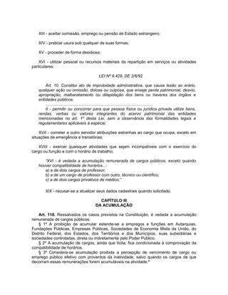 XIII - aceitar comissão, emprego ou pensão de Estado estrangeiro;
XIV - praticar usura sob qualquer de suas formas;
XV - proceder de forma desidiosa;
XVI - utilizar pessoal ou recursos materiais da repartição em serviços ou atividades
particulares;
LEI Nº 8.429, DE 2/6/92
Art. 10. Constitui ato de improbidade administrativa, que causa lesão ao erário,
qualquer ação ou omissão, dolosa ou culposa, que enseje perda patrimonial, desvio,
apropriação, malbaratamento ou dilapidação dos bens ou haveres dos órgãos e
entidades públicos.
.............................................................................................
II - permitir ou concorrer para que pessoa física ou jurídica privada utilize bens,
rendas, verbas ou valores integrantes do acervo patrimonial das entidades
mencionadas no art. 1º desta Lei, sem a observância das formalidades legais e
regulamentares aplicáveis à espécie;
XVII - cometer a outro servidor atribuições estranhas ao cargo que ocupa, exceto em
situações de emergência e transitórias;
XVIII - exercer quaisquer atividades que sejam incompatíveis com o exercício do
cargo ou função e com o horário de trabalho;
“XVI - é vedada a acumulação remunerada de cargos públicos, exceto quando
houver compatibilidade de horários...:
a) a de dois cargos de professor;
b) a de um cargo de professor com outro, técnico ou científico;
c) a de dois cargos privativos de médico;”
XIX - recusar-se a atualizar seus dados cadastrais quando solicitado.
CAPÍTULO III
DA ACUMULAÇÃO
Art. 118. Ressalvados os casos previstos na Constituição, é vedada a acumulação
remunerada de cargos públicos.
§ 1º A proibição de acumular estende-se a empregos e funções em Autarquias,
Fundações Públicas, Empresas Públicas, Sociedades de Economia Mista da União, do
Distrito Federal, dos Estados, dos Territórios e dos Municípios, suas subsidiárias e
sociedades controladas, direta ou indiretamente pelo Poder Público.
§ 2º A acumulação de cargos, ainda que lícita, fica condicionada à comprovação da
compatibilidade de horários.
§ 3º Considera-se acumulação proibida a percepção de vencimento de cargo ou
emprego público efetivo com proventos da inatividade, salvo quando os cargos de que
decorram essas remunerações forem acumuláveis na atividade.*
 