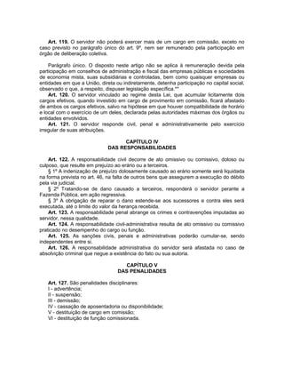 Art. 119. O servidor não poderá exercer mais de um cargo em comissão, exceto no
caso previsto no parágrafo único do art. 9º, nem ser remunerado pela participação em
órgão de deliberação coletiva.
Parágrafo único. O disposto neste artigo não se aplica à remuneração devida pela
participação em conselhos de administração e fiscal das empresas públicas e sociedades
de economia mista, suas subsidiárias e controladas, bem como quaisquer empresas ou
entidades em que a União, direta ou indiretamente, detenha participação no capital social,
observado o que, a respeito, dispuser legislação específica.**
Art. 120. O servidor vinculado ao regime desta Lei, que acumular licitamente dois
cargos efetivos, quando investido em cargo de provimento em comissão, ficará afastado
de ambos os cargos efetivos, salvo na hipótese em que houver compatibilidade de horário
e local com o exercício de um deles, declarada pelas autoridades máximas dos órgãos ou
entidades envolvidos.
Art. 121. O servidor responde civil, penal e administrativamente pelo exercício
irregular de suas atribuições.
CAPÍTULO IV
DAS RESPONSABILIDADES
Art. 122. A responsabilidade civil decorre de ato omissivo ou comissivo, doloso ou
culposo, que resulte em prejuízo ao erário ou a terceiros.
§ 1º A indenização de prejuízo dolosamente causado ao erário somente será liquidada
na forma prevista no art. 46, na falta de outros bens que assegurem a execução do débito
pela via judicial.
§ 2º Tratando-se de dano causado a terceiros, responderá o servidor perante a
Fazenda Pública, em ação regressiva.
§ 3º A obrigação de reparar o dano estende-se aos sucessores e contra eles será
executada, até o limite do valor da herança recebida.
Art. 123. A responsabilidade penal abrange os crimes e contravenções imputadas ao
servidor, nessa qualidade.
Art. 124. A responsabilidade civil-administrativa resulta de ato omissivo ou comissivo
praticado no desempenho do cargo ou função.
Art. 125. As sanções civis, penais e administrativas poderão cumular-se, sendo
independentes entre si.
Art. 126. A responsabilidade administrativa do servidor será afastada no caso de
absolvição criminal que negue a existência do fato ou sua autoria.
CAPÍTULO V
DAS PENALIDADES
Art. 127. São penalidades disciplinares:
I - advertência;
II - suspensão;
III - demissão;
IV - cassação de aposentadoria ou disponibilidade;
V - destituição de cargo em comissão;
VI - destituição de função comissionada.
 