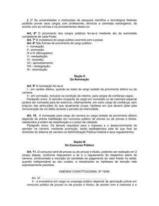 § 3º As universidades e instituições de pesquisa científica e tecnológica federais
poderão prover seus cargos com professores, técnicos e cientistas estrangeiros, de
acordo com as normas e os procedimentos desta Lei.
Art. 6º O provimento dos cargos públicos far-se-á mediante ato da autoridade
competente de cada Poder.
Art. 7º A investidura do cargo público ocorrerá com a posse.
Art. 8º São formas de provimento de cargo público:
I - nomeação;
II - promoção;
III e IV (Revogados);
V - readaptação;
VI - reversão;
VII - aproveitamento;
VIII - reintegração;
IX - recondução.
Seção II
Da Nomeação
Art. 9º A nomeação far-se-á:
I - em caráter efetivo, quando se tratar de cargo isolado de provimento efetivo ou de
carreira;
II - em comissão, inclusive na condição de interino, para cargos de confiança vagos.
Parágrafo único. O servidor ocupante de cargo em comissão ou de natureza especial
poderá ser nomeado para ter exercício, interinamente, em outro cargo de confiança, sem
prejuízo das atribuições do que atualmente ocupa, hipótese em que deverá optar pela
remuneração de um deles durante o período da interinidade.
Art. 10. A nomeação para cargo de carreira ou cargo isolado de provimento efetivo
depende de prévia habilitação em concurso público de provas ou de provas e títulos,
obedecidos a ordem de classificação e o prazo de validade.
Parágrafo único. Os demais requisitos para o ingresso e o desenvolvimento do
servidor na carreira, mediante promoção, serão estabelecidos pela lei que fixar as
diretrizes do sistema de carreira na Administração Pública Federal e seus regulamentos.
Seção III
Do Concurso Público
Art. 11. O concurso será de provas ou de provas e títulos, podendo ser realizado em 2
(duas) etapas, conforme dispuserem a lei e o regulamento do respectivo plano de
carreira, condicionada a inscrição do candidato ao pagamento do valor fixado no edital,
quando indispensável ao seu custeio, e ressalvadas as hipóteses de isenção nele
expressamente previstas.
EMENDA CONSTITUCIONAL Nº 19/98
Art. 37. ................................................................................
II - a investidura em cargo ou emprego público depende de aprovação prévia em
concurso público de provas ou de provas e títulos, de acordo com a natureza e a
 