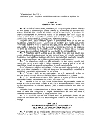 O Presidente da República.
Faço saber que o Congresso Nacional decreta e eu sanciono a seguinte Lei:
CAPÍTULO I
DISPOSIÇÕES GERAIS
Art. 1º Os atos de improbidade praticados por qualquer agente público, servidor
ou não, contra a administração direta, indireta ou fundacional de qualquer dos
Poderes da União, dos Estados, do Distrito Federal, dos Municípios, de Território, de
empresa incorporada ao patrimônio público ou de entidade para cuja criação ou
custeio o Erário haja concorrido ou concorra com mais de cinqüenta por cento do
patrimônio ou da receita anual, serão punidos na forma desta Lei.
Parágrafo único. Estão também sujeitos às penalidades desta Lei os atos de
improbidade praticados contra o patrimônio de entidade que receba subvenção,
benefício ou incentivo, fiscal ou creditício, de órgão público, bem como daquelas para
cuja criação ou custeio o Erário haja concorrido ou concorra com menos de cinqüenta
por cento do patrimônio ou da receita anual, limitando-se, nestes casos, a sanção
patrimonial à repercussão do ilícito sobre a contribuição dos cofres públicos.
Art. 2º Reputa-se agente público, para os efeitos desta Lei, todo aquele que
exerce, ainda que transitoriamente ou sem remuneração, por eleição, nomeação,
designação, contratação ou qualquer outra forma de investidura ou vínculo, mandato,
cargo, emprego ou função nas entidades mencionadas no artigo anterior.
Art. 3º As disposições desta Lei são aplicáveis, no que couber, àquele que,
mesmo não sendo agente público, induza ou concorra para a prática do ato de
improbidade ou dele se beneficie sob qualquer forma direta ou indireta.
Art. 4º Os agentes públicos de qualquer nível ou hierarquia são obrigados a velar
pela estrita observância dos princípios de legalidade, impessoalidade, moralidade e
publicidade no trato dos assuntos que lhe são afetos.
Art. 5º Ocorrendo lesão ao patrimônio público por ação ou omissão, dolosa ou
culposa, do agente ou de terceiros, dar-se-á o integral ressarcimento do dano.
Art. 6º No caso de enriquecimento ilícito, perderá o agente público ou terceiro
beneficiário os bens ou valores acrescidos ao seu patrimônio.
Art. 7º Quando o ato de improbidade causar lesão ao patrimônio público ou
ensejar enriquecimento ilícito, caberá à autoridade administrativa responsável pelo
inquérito representar o Ministério Público, para a indisponibilidade dos bens do
indiciado.
Parágrafo único. A indisponibilidade a que se refere o caput deste artigo recairá
sobre os bens que assegurem o integral ressarcimento do dano, ou sobre o
acréscimo patrimonial resultante do enriquecimento ilícito.
Art. 8º O sucessor daquele que causar lesão ao patrimônio público ou se
enriquecer ilicitamente está sujeito às cominações desta Lei até o limite do valor da
herança.
CAPÍTULO II
DOS ATOS DE IMPROBIDADE ADMINISTRATIVA
QUE IMPORTAM ENRIQUECIMENTO ILÍCITO
Art. 9º Constitui ato de improbidade administrativa importando enriquecimento
ilícito auferir qualquer tipo de vantagem patrimonial indevida em razão do exercício de
 