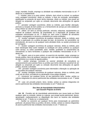 cargo, mandato, função, emprego ou atividade nas entidades mencionadas no art. 1º
desta Lei, e notadamente:
I – receber, para si ou para outrem, dinheiro, bem móvel ou imóvel, ou qualquer
outra vantagem econômica, direta ou indireta, a título de comissão, percentagem,
gratificação ou presente de quem tenha interesse, direto ou indireto, que possa ser
atingido ou amparado por ação ou omissão decorrente das atribuições do agente
público;
II - perceber vantagem econômica, direta ou indireta, para facilitar alienação,
permuta ou locação de bem público ou o fornecimento de serviço por ente estatal por
preço inferior ao valor de mercado;
III - utilizar, em obra ou serviço particular, veículos, máquinas, equipamentos ou
material de qualquer natureza, de propriedade ou à disposição de qualquer das
entidades mencionadas no art. 1º desta Lei, bem como o trabalho de servidores
públicos, empregados ou terceiros contratados por essas entidades;
IV - receber vantagem econômica de qualquer natureza, direta ou indireta, para
tolerar a exploração ou a prática de jogos de azar, de lenocínio, de narcotráfico, de
contrabando, de usura ou de qualquer outra atividade ilícita, ou aceitar promessa de
tal vantagem;
V - receber vantagem econômica de qualquer natureza, direta ou indireta, para
fazer declaração falsa sobre medição ou avaliação em obras públicas ou qualquer
outro serviço, ou sobre quantidade, peso, medida, qualidade ou característica de
mercadorias ou bens fornecidos a qualquer das entidades mencionadas no art. 1º
desta Lei;
VI - adquirir, para si ou para outrem, no exercício de mandato, cargo, emprego ou
função pública, bens de qualquer natureza cujo valor seja desproporcional à evolução
do patrimônio ou à renda do agente público;
VII - aceitar emprego, comissão ou exercer atividade de consultoria ou
assessoramento para pessoa física ou jurídica que tenha interesse suscetível de ser
atingido ou amparado por ação ou omissão decorrente das atribuições do agente
público, durante a atividade;
VIII - perceber vantagem econômica para intermediar a liberação ou aplicação de
verba pública de qualquer natureza;
IX - receber vantagem econômica de qualquer natureza, direta ou indireta, para
omitir ato de ofício, providência ou declaração a que esteja obrigado;
X - incorporar, por qualquer forma, ao seu patrimônio bens, rendas, verbas ou
valores integrantes do acervo patrimonial das entidades mencionadas no art. 1º desta
Lei;
XI - usar, em proveito próprio, bens, rendas, verbas ou valores integrantes do
acervo patrimonial das entidades mencionadas no art 1º desta Lei.
Dos Atos de Improbidade Administrativa
que Causam Prejuízo ao Erário
Art. 10. Constitui ato de improbidade administrativa que causa lesão ao Erário
qualquer ação ou omissão, dolosa ou culposa, que enseje perda patrimonial, desvio,
apropriação, malbaratamento ou dilapidação dos bens ou haveres das entidades
referidas no art. 1º desta Lei, e notadamente:
I - facilitar ou concorrer por qualquer forma para incorporação ao patrimônio
particular, de pessoa física ou jurídica, de bens, rendas, verbas ou valores integrantes
do acervo patrimonial das entidades mencionadas no art. 1º desta Lei;
 