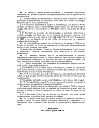 Art. 14. Qualquer pessoa poderá representar a autoridade administrativa
competente para que seja instaurada investigação destinada a apurar a prática de ato
de improbidade.
§ 1º A representação, que será escrita ou reduzida a termo e assinada, conterá a
qualificação do representante, as informações sobre o fato e sua autoria e a indicação
das provas de que tenha conhecimento.
§ 2º A autoridade administrativa rejeitará a representação, em despacho funda-
mentado, se esta não contiver as formalidades estabelecidas no § 1º deste artigo. A
rejeição não impede a representação ao Ministério Público, nos termos do art. 22
desta Lei.
§ 3º Atendidos os requisitos da representação, a autoridade determinará a
imediata apuração dos fatos que, em se tratando de servidores federais, será
processado na forma prevista nos arts. 148 a 182 da Lei nº 8.112, de 11 de dezembro
de 1990 e, em se tratando de servidor militar, de acordo com os respectivos
regulamentos disciplinares.
Art. 15. A comissão processante dará conhecimento ao Ministério Público e ao
Tribunal ou Conselho de Contas da existência de procedimento administrativo para
apurar a prática de ato de improbidade.
Parágrafo único. O Ministério Público ou Tribunal ou Conselho de Contas poderá,
a requerimento, designar representante para acompanhar o procedimento
administrativo.
Art. 16. Havendo fundados indícios de responsabilidade, a comissão
representará ao Ministério Público ou à Procuradoria do órgão para que requeira ao
juízo competente a decretação do seqüestro dos bens do agente ou terceiro que
tenha enriquecido ilicitamente ou causado dano ao patrimônio público.
§ 1º O pedido de seqüestro será processado de acordo com o disposto nos arts.
822 e 825 do Código de Processo Civil.
§ 2º Quando for o caso, o pedido incluirá a investigação, o exame e o bloqueio de
bens, contas bancárias e aplicações financeiras mantidas pelo indiciado no exterior,
nos termos da lei e dos tratados internacionais.
Art. 17. A ação principal, que terá o rito ordinário, será proposta pelo Ministério
Público ou pela pessoa jurídica interessada, dentro de trinta dias de efetivação da
medida cautelar.
§ 1º É vedada a transação, acordo ou conciliação nas ações de que trata o caput.
§ 2º A Fazenda Pública, quando for o caso, promoverá as ações necessárias à
complementação do ressarcimento do patrimônio público.
§ 3º No caso da ação principal ter sido proposta pelo Ministério Público, a pessoa
jurídica interessada integrará a lide na qualidade de litisconsorte, devendo suprir as
omissões e falhas da inicial e apresentar ou indicar os meios de prova de que
disponha.
§ 4º O Ministério Público, se não intervier no processo como parte, atuará
obrigatoriamente, como fiscal da lei, sob pena de nulidade.
Art. 18. A sentença que julgar procedente ação civil de reparação do dano ou
decretar a perda dos bens havidos ilicitamente determinará o pagamento ou a
reversão dos bens, conforme o caso, em favor da pessoa jurídica prejudicada pelo
ilícito.
CAPÍTULO VI
DAS DISPOSIÇÕES PENAIS
 