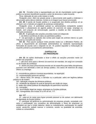 Art. 19. Constitui crime a representação por ato de improbidade contra agente
público ou terceiro beneficiário quando o autor da denúncia o sabe inocente.
Pena: detenção de seis a dez meses e multa.
Parágrafo único. Além da sanção penal, o denunciante está sujeito a indenizar o
denunciado pelos danos materias, morais ou à imagem que houver provocado.
Art. 20. A perda da função pública e a suspensão dos direitos políticos só se
efetivam com o trânsito em julgado da sentença condenatória.
Parágrafo único. A autoridade judicial ou administrativa competente poderá
determinar o afastamento do agente público do exercício do cargo, emprego ou
função, sem prejuízo da remuneração, quando a medida se fizer necessária à
instrução processual.
Art. 21. A aplicação das sanções previstas nesta Lei independe:
I - da efetiva ocorrência de dano ao patrimônio público;
II - da aprovação ou rejeição das contas pelo órgão de controle interno ou pelo
Tribunal ou Conselho de Contas.
Art. 22. Para apurar qualquer ilícito previsto nesta Lei, o Ministério Público, de
ofício, a requerimento de autoridade administrativa ou mediante representação
formulada de acordo com o disposto no art. 14, poderá requisitar a instauração de
inquérito policial ou procedimento administrativo.
CAPÍTULO VII
DA PRESCRIÇÃO
Art. 23. As ações destinadas a levar a efeito as sanções previstas nesta Lei
podem ser propostas:
I - até cinco anos após o término do exercício de mandato, de cargo em comissão
ou de função de confiança;
II - dentro do prazo prescricional previsto em lei específica para faltas disciplinares
puníveis com demissão a bem do serviço público, nos casos de exercício de cargo
efetivo ou emprego.
V - incontinência pública e conduta escandalosa, na repartição;
VI - insubordinação grave em serviço;
VII - ofensa física, em serviço, a servidor ou a particular, salvo em legítima defesa
própria ou de outrem;
VIII - aplicação irregular de dinheiros públicos;
IX - revelação de segredo do qual se apropriou em razão do cargo;
X - lesão aos cofres públicos de dilapidação do patrimônio nacional;
XI - corrupção;
XII - acumulação ilegal de cargos, empregos ou funções públicas;
XIII - transgressão dos incisos IX a XVI do art. 117.
Art. 117. ..............................................................................
IX - valer-se do cargo para lograr proveito pessoal ou de outrem, em detrimento
da dignidade da função pública;
X - participar de gerência ou administração de empresa privada, sociedade civil,
salvo a participação nos conselhos de administração e fiscal de empresas ou
entidades em que a União detenha, direta ou indiretamente, participação do capital
social, sendo-lhe vedado exercer o comércio, exceto na qualidade de acionista,
cotista ou comanditário;
 