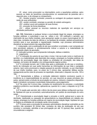 XI - atuar, como procurador ou intermediário, junto a repartições públicas, salvo
quando se tratar de benefícios previdenciários ou assistenciais de parentes até o
segundo grau, e de cônjuge ou companheiro;
XII - receber propina, comissão, presente ou vantagem de qualquer espécie, em
razão de suas atribuições;
XIII - aceitar comissão, emprego ou pensão de estado estrangeiro;
XIV - praticar usura sob qualquer de suas formas;
XV - proceder de forma desidiosa;
XVI - utilizar pessoal ou recursos materiais da repartição em serviços ou
atividades particulares;
Art. 133. Detectada a qualquer tempo a acumulação ilegal de cargos, empregos ou
funções públicas, a autoridade a que se refere o art. 143 notificará o servidor, por
intermédio de sua chefia imediata, para apresentar opção no prazo improrrogável de 10
(dez) dias, contados da data da ciência e, na hipótese de omissão, adotará procedimento
sumário para a sua apuração e regularização imediata, cujo processo administrativo
disciplinar se desenvolverá nas seguintes fases:
I - instauração, com a publicação do ato que constituir a comissão, a ser composta por
dois servidores estáveis, e simultaneamente indicar a autoria e a materialidade da
transgressão objeto da apuração;
II - instrução sumária, que compreende indiciação, defesa e relatório;
III - julgamento.
§ 1º A indicação da autoria de que trata o inciso I dar-se-á pelo nome e matrícula do
servidor, e a materialidade pela descrição dos cargos, empregos ou funções públicas em
situação de acumulação ilegal, dos órgãos ou entidades de vinculação, das datas de
ingresso, do horário de trabalho e do correspondente regime jurídico.
§ 2º A comissão lavrará, até 3 (três) dias após a publicação do ato que a constituiu,
termo de indiciação em que serão transcritas as informações de que trata o parágrafo
anterior, bem como promoverá a citação pessoal do servidor indiciado, ou por intermédio
de sua chefia imediata, para, no prazo de 5 (cinco) dias, apresentar defesa escrita,
assegurando-se-lhe vista do processo na repartição, observado o disposto nos arts. 163 e
164.
§ 3º Apresentada a defesa, a comissão elaborará relatório conclusivo quanto à
inocência ou à responsabilidade do servidor, em que resumirá as peças principais dos
autos, opinará sobre a licitude da acumulação em exame, indicará o respectivo dispositivo
legal e remeterá o processo à autoridade instauradora, para julgamento.
§ 4º No prazo de 5 (cinco) dias, contados do recebimento do processo, a autoridade
julgadora proferirá a sua decisão, aplicando-se, quando for o caso, o disposto no § 3º do
art. 167.
§ 5º A opção pelo servidor até o último dia de prazo para defesa configurará sua boa-
fé, hipótese em que se converterá, automaticamente, em pedido de exoneração do outro
cargo.
§ 6º Caracterizada a acumulação ilegal e provada a má-fé, aplicar-se-á a pena de
demissão, destituição ou cassação de aposentadoria ou disponibilidade em relação aos
cargos, empregos ou funções públicas em regime de acumulação ilegal, hipótese em que
os órgãos ou entidades de vinculação serão comunicados.
§ 7º O prazo para a conclusão do processo administrativo disciplinar submetido ao rito
sumário não excederá 30 (trinta) dias, contados da data de publicação do ato que
constituir a comissão, admitida a sua prorrogação por até 15 (quinze) dias, quando as
circunstâncias o exigirem.
 
