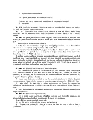 .............................................................................................
IV - improbidade administrativa;
.............................................................................................
VIII - aplicação irregular de dinheiros públicos;
.............................................................................................
X - lesão aos cofres públicos de dilapidação do patrimônio nacional;
XI - corrupção;
Art. 138. Configura abandono do cargo a ausência intencional do servidor ao serviço
por mais de 30 (trinta) dias consecutivos.
Art. 139. Entende-se por inassiduidade habitual a falta ao serviço, sem causa
justificada, por 60 (sessenta) dias, interpoladamente, durante o período de 12 (doze)
meses.
Art. 140. Na apuração de abandono de cargo ou inassiduidade habitual, também será
adotado o procedimento sumário a que se refere o art. 133, observando-se especialmente
que:
I - a indicação da materialidade dar-se-á:
a) na hipótese de abandono de cargo, pela indicação precisa do período de ausência
intencional do servidor ao serviço superior a 30 (trinta) dias;
b) no caso de inassiduidade habitual, pela indicação dos dias de falta ao serviço sem
causa justificada, por período igual ou superior a 60 (sessenta) dias interpoladamente,
durante o período de 12 (doze) meses;
II - após a apresentação da defesa a comissão elaborará relatório conclusivo quanto à
inocência ou à responsabilidade do servidor, em que resumirá as peças principais dos
autos, indicará o respectivo dispositivo legal, opinará, na hipótese de abandono de cargo,
sobre a intencionalidade da ausência ao serviço superior a 30 (trinta) dias e remeterá o
processo à autoridade instauradora para julgamento.
Art. 141. As penalidades disciplinares serão aplicadas:
I - pelo Presidente da República, pelos Presidentes das Casas do Poder Legislativo e
dos Tribunais Federais e pelo Procurador-Geral da República, quando se tratar de
demissão e cassação, de aposentadoria ou disponibilidade de servidor vinculado ao
respectivo Poder, órgão ou entidade;
II - pelas autoridades administrativas de hierarquia imediatamente inferior àquelas
mencionadas no inciso anterior quando se tratar de suspensão superior a 30 (trinta) dias;
III - pelo chefe da repartição e outras autoridades na forma dos respectivos
regimentos ou regulamentos, nos casos de advertência ou de suspensão de até 30 (trinta)
dias;
IV - pela autoridade que houver feito a nomeação, quando se tratar de destituição de
cargo em comissão.
Art. 142. A ação disciplinar prescreverá:
I - em 5 (cinco) anos, quanto às infrações puníveis com demissão, cassação de
aposentadoria ou disponibilidade e destituição de cargo em comissão;
II - em 2 (dois) anos, quanto à suspensão;
III - em 180 (cento e oitenta) dias, quanto à advertência.
§ 1º O prazo de prescrição começa a correr da data em que o fato se tornou
conhecido.
 