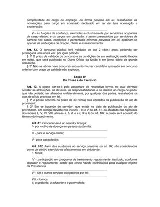 complexidade do cargo ou emprego, na forma prevista em lei, ressalvadas as
nomeações para cargo em comissão declarado em lei de livre nomeação e
exoneração;
.............................................................................................
V - as funções de confiança, exercidas exclusivamente por servidores ocupantes
de cargo efetivo, e os cargos em comissão, a serem preenchidos por servidores de
carreira nos casos, condições e percentuais mínimos previstos em lei, destinam-se
apenas às atribuições de direção, chefia e assessoramento;
Art. 12. O concurso público terá validade de até 2 (dois) anos, podendo ser
prorrogada uma única vez, por igual período.
§ 1º O prazo de validade do concurso e as condições de sua realização serão fixados
em edital, que será publicado no Diário Oficial da União e em jornal diário de grande
circulação.
§ 2º Não se abrirá novo concurso enquanto houver candidato aprovado em concurso
anterior com prazo de validade não expirado.
Seção IV
Da Posse e do Exercício
Art. 13. A posse dar-se-á pela assinatura do respectivo termo, no qual deverão
constar as atribuições, os deveres, as responsabilidades e os direitos ao cargo ocupado,
que não poderão ser alterados unilateralmente, por qualquer das partes, ressalvados os
atos de ofício previstos em lei.
§ 1º A posse ocorrerá no prazo de 30 (trinta) dias contados da publicação do ato de
provimento.
§ 2º Em se tratando de servidor, que esteja na data de publicação do ato de
provimento, em licença prevista nos incisos I, III e V do art. 81, ou afastado nas hipóteses
dos incisos I, IV, VI, VIII, alíneas a, b, d, e e f, IX e X do art. 102, o prazo será contado do
término do impedimento.
Art. 81. Conceder-se-á ao servidor licença:
I - por motivo de doença em pessoa da família;
.............................................................................................
III - para o serviço militar;
.............................................................................................
V - para capacitação;
Art. 102. Além das ausências ao serviço previstas no art. 97, são considerados
como de efetivo exercício os afastamentos em virtude de:
I - férias;
.............................................................................................
IV - participação em programa de treinamento regularmente instituído, conforme
dispuser o regulamento, desde que tenha havido contribuição para qualquer regime
da Previdência.
.............................................................................................
VI - júri e outros serviços obrigatórios por lei;
.............................................................................................
VIII - licença:
a) à gestante, à adotante e à paternidade;
 