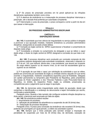 § 2º Os prazos de prescrição previstos em lei penal aplicam-se às infrações
disciplinares capituladas também como crime.
§ 3º A abertura de sindicância ou a instauração de processo disciplinar interrompe a
prescrição, até a decisão final proferida por autoridade competente.
§ 4º Interrompido o curso da prescrição, o prazo começará a correr a partir do dia em
que cessar a interrupção.
TÍTULO V
DO PROCESSO ADMINISTRATIVO DISCIPLINAR
CAPÍTULO I
DISPOSIÇÕES GERAIS
Art. 143. A autoridade que tiver ciência de irregularidade no serviço público é obrigada
a promover a sua apuração imediata, mediante sindicância ou processo administrativo
disciplinar, assegurada ao acusado ampla defesa.
§ 1º Compete ao órgão central do SIPEC supervisionar e fiscalizar o cumprimento do
disposto neste artigo.
§ 2º Constatada a omissão no cumprimento da obrigação a que se refere o caput
deste artigo, o titular do órgão central do SIPEC designará a comissão de que trata o art.
149.
Art. 149. O processo disciplinar será conduzido por comissão composta de três
servidores estáveis designados pela autoridade competente, observado o disposto no
§ 3º do art. 143, que indicará, dentre eles, o seu presidente, que deverá ser ocupante
de cargo efetivo superior ou de mesmo nível, ou ter nível de escolaridade igual ou
superior ao do indiciado.
§ 3º A apuração de que trata o caput, por solicitação da autoridade a que se refere,
poderá ser promovida por autoridade de órgão ou entidade diverso daquele em que tenha
ocorrido a irregularidade, mediante competência específica para tal finalidade, delegada
em caráter permanente ou temporário pelo Presidente da República, pelos presidentes
das Casas do Poder Legislativo e dos Tribunais Federais e pelo Procurador-Geral da
República, no âmbito do respectivo Poder, órgão ou entidade, preservadas as
competências para o julgamento que se seguir à apuração.
Art. 144. As denúncias sobre irregularidade serão objeto de apuração, desde que
contenham a identificação e o endereço do denunciante e sejam formuladas por escrito,
confirmada a autenticidade.
Parágrafo único. Quando o fato narrado não configurar evidente infração disciplinar ou
ilícito penal, a denúncia será arquivada por falta de objeto.
Art. 145. Da sindicância poderá resultar:
I - arquivamento do processo;
II - aplicação de penalidade de advertência ou suspensão de até 30 (trinta) dias;
III - instauração de processo disciplinar.
Parágrafo único. O prazo para conclusão da sindicância não excederá 30 (trinta) dias,
podendo ser prorrogado por igual período, a critério da autoridade superior.
Art. 146. Sempre que o ilícito praticado pelo servidor ensejar a imposição de
penalidade de suspensão por mais de 30 (trinta) dias, de demissão, cassação de
 