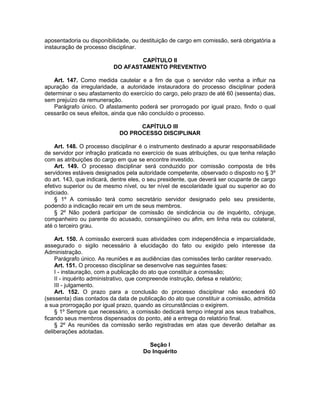 aposentadoria ou disponibilidade, ou destituição de cargo em comissão, será obrigatória a
instauração de processo disciplinar.
CAPÍTULO II
DO AFASTAMENTO PREVENTIVO
Art. 147. Como medida cautelar e a fim de que o servidor não venha a influir na
apuração da irregularidade, a autoridade instauradora do processo disciplinar poderá
determinar o seu afastamento do exercício do cargo, pelo prazo de até 60 (sessenta) dias,
sem prejuízo da remuneração.
Parágrafo único. O afastamento poderá ser prorrogado por igual prazo, findo o qual
cessarão os seus efeitos, ainda que não concluído o processo.
CAPÍTULO III
DO PROCESSO DISCIPLINAR
Art. 148. O processo disciplinar é o instrumento destinado a apurar responsabilidade
de servidor por infração praticada no exercício de suas atribuições, ou que tenha relação
com as atribuições do cargo em que se encontre investido.
Art. 149. O processo disciplinar será conduzido por comissão composta de três
servidores estáveis designados pela autoridade competente, observado o disposto no § 3º
do art. 143, que indicará, dentre eles, o seu presidente, que deverá ser ocupante de cargo
efetivo superior ou de mesmo nível, ou ter nível de escolaridade igual ou superior ao do
indiciado.
§ 1º A comissão terá como secretário servidor designado pelo seu presidente,
podendo a indicação recair em um de seus membros.
§ 2º Não poderá participar de comissão de sindicância ou de inquérito, cônjuge,
companheiro ou parente do acusado, consangüíneo ou afim, em linha reta ou colateral,
até o terceiro grau.
Art. 150. A comissão exercerá suas atividades com independência e imparcialidade,
assegurado o sigilo necessário à elucidação do fato ou exigido pelo interesse da
Administração.
Parágrafo único. As reuniões e as audiências das comissões terão caráter reservado.
Art. 151. O processo disciplinar se desenvolve nas seguintes fases:
I - instauração, com a publicação do ato que constituir a comissão;
II - inquérito administrativo, que compreende instrução, defesa e relatório;
III - julgamento.
Art. 152. O prazo para a conclusão do processo disciplinar não excederá 60
(sessenta) dias contados da data de publicação do ato que constituir a comissão, admitida
a sua prorrogação por igual prazo, quando as circunstâncias o exigirem.
§ 1º Sempre que necessário, a comissão dedicará tempo integral aos seus trabalhos,
ficando seus membros dispensados do ponto, até a entrega do relatório final.
§ 2º As reuniões da comissão serão registradas em atas que deverão detalhar as
deliberações adotadas.
Seção I
Do Inquérito
 