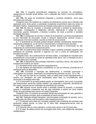 Art. 153. O inquérito administrativo obedecerá ao princípio do contraditório,
assegurada ao acusado ampla defesa, com a utilização dos meios e recursos admitidos
em direito.
Art. 154. Os autos da sindicância integrarão o processo disciplinar, como peça
informativa da instrução.
Parágrafo único. Na hipótese de o relatório da sindicância concluir que a infração está
capitulada como ilícito penal, a autoridade competente encaminhará cópia dos autos ao
Ministério Público, independentemente da imediata instauração do processo disciplinar.
Art. 155. Na fase do inquérito, a comissão promoverá a tomada de depoimentos,
acareações, investigações e diligências cabíveis, objetivando a coleta de prova,
recorrendo, quando necessário, a técnicos e peritos, de modo a permitir a completa
elucidação dos fatos.
Art. 156. É assegurado ao servidor o direito de acompanhar o processo pessoalmente
ou por intermédio de procurador, arrolar e reinquirir testemunhas, produzir provas e
contraprovas e formular quesitos, quando se tratar de prova pericial.
§ 1º O presidente da comissão poderá denegar pedidos considerados impertinentes,
meramente protelatórios, ou de nenhum interesse para o esclarecimento dos fatos.
§ 2º Será indeferido o pedido de prova pericial, quando a comprovação do fato
independer de conhecimento especial de perito.
Art. 157. As testemunhas serão intimadas a depor mediante mandado expedido pelo
presidente da comissão, devendo a segunda via, com o ciente do interessado, ser
anexada aos autos.
Parágrafo único. Se a testemunha for servidor público, a expedição do mandado será
imediatamente comunicada ao chefe da repartição onde serve, com a indicação do dia e
hora marcados para inquirição.
Art. 158. O depoimento será prestado oralmente e reduzido a termo, não sendo lícito
à testemunha trazê-lo por escrito.
§ 1º As testemunhas serão inquiridas separadamente.
§ 2º Na hipótese de depoimentos contraditórios ou que se infirmem, proceder-se-á à
acareação entre os depoentes.
Art. 159. Concluída a inquirição das testemunhas, a comissão promoverá o
interrogatório do acusado, observados os procedimentos previstos nos arts. 157 e 158.
§ 1º No caso de mais de um acusado, cada um deles será ouvido separadamente, e
sempre que divergirem em suas declarações sobre fatos ou circunstâncias, será
promovida a acareação entre eles.
§ 2º O procurador do acusado poderá assistir ao interrogatório, bem como à inquirição
das testemunhas, sendo-lhe vedado interferir nas perguntas e respostas, facultando-se-
lhe, porém, reinquiri-las por intermédio do presidente da comissão.
Art. 160. Quando houver dúvida sobre a sanidade mental do acusado, a comissão
proporá à autoridade competente que ele seja submetido a exame por junta médica
oficial, da qual participe pelo menos um médico psiquiatra.
Parágrafo único. O incidente de sanidade mental será processado em auto apartado e
apenso ao processo principal, após a expedição do laudo pericial.
Art. 161. Tipificada infração disciplinar, será formulada a indiciação do servidor, com a
especificação dos fatos a ele imputados e das respectivas provas.
§ 1º O indiciado será citado por mandado expedido pelo presidente da comissão para
apresentar defesa escrita, no prazo de 10 (dez) dias, assegurando-se-lhe vista do
processo na repartição.
§ 2º Havendo dois ou mais indiciados, o prazo será comum e de 20 (vinte) dias.
§ 3º O prazo de defesa poderá ser prorrogado pelo dobro, para diligências reputadas
indispensáveis.
 