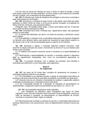 § 4º No caso de recusa do indiciado em apor o ciente na cópia da citação, o prazo
para defesa contar-se-á da data declarada, em termo próprio, pelo membro da comissão
que fez a citação, com a assinatura de duas testemunhas.
Art. 162. O indiciado que mudar de residência fica obrigado a comunicar à comissão o
lugar onde poderá ser encontrado.
Art. 163. Achando-se o indiciado em lugar incerto e não sabido, será citado por edital,
publicado no Diário Oficial da União e em jornal de grande circulação na localidade do
último domicílio conhecido, para apresentar defesa.
Parágrafo único. Na hipótese deste artigo, o prazo para defesa será de 15 (quinze)
dias a partir da última publicação do edital.
Art. 164. Considerar-se-á revel o indiciado que, regularmente citado, não apresentar
defesa no prazo legal.
§ 1º A revelia será declarada, por termo, nos autos do processo e devolverá o prazo
para a defesa.
§ 2º Para defender o indiciado revel, a autoridade instauradora do processo designará
um servidor como defensor dativo, que deverá ser ocupante do cargo efetivo superior ou
de mesmo nível, ou ter nível de escolaridade igual ou superior ao do indiciado.
Art. 165. Apreciada a defesa, a comissão elaborará relatório minucioso, onde
resumirá as peças principais dos autos e mencionará as provas em que se baseou para
formar a sua convicção.
§ 1º O relatório será sempre conclusivo quanto à inocência ou à responsabilidade do
servidor.
§ 2º Reconhecida a responsabilidade do servidor, a comissão indicará o dispositivo
legal ou regulamentar transgredido, bem como as circunstâncias agravantes ou
atenuantes.
Art. 166. O processo disciplinar, com o relatório da comissão, será remetido à
autoridade que determinou a sua instauração, para julgamento.
Seção II
Do Julgamento
Art. 167. No prazo de 20 (vinte) dias, contados do recebimento do processo, a
autoridade julgadora proferirá a sua decisão.
§ 1º Se a penalidade a ser aplicada exceder a alçada da autoridade instauradora do
processo, este será encaminhado à autoridade competente, que decidirá em igual prazo.
§ 2º Havendo mais de um indiciado e diversidade de sanções, o julgamento caberá à
autoridade competente para a imposição da pena mais grave.
§ 3º Se a penalidade prevista for a demissão ou cassação de aposentadoria ou
disponibilidade, o julgamento caberá às autoridades de que trata o inc. I do art. 141.
Art. 141. As penalidades disciplinares serão aplicadas:
I - pelo Presidente da República, pelos Presidentes das Casas do Poder
Legislativo e dos Tribunais Federais e pelo Procurador-Geral da República, quando se
tratar de demissão e cassação, de aposentadoria ou disponibilidade de servidor
vinculado ao respectivo Poder, órgão ou entidade;
§ 4º Reconhecida pela comissão a inocência do servidor, a autoridade instauradora do
processo determinará o seu arquivamento, salvo se flagrantemente contrária à prova dos
autos.
 