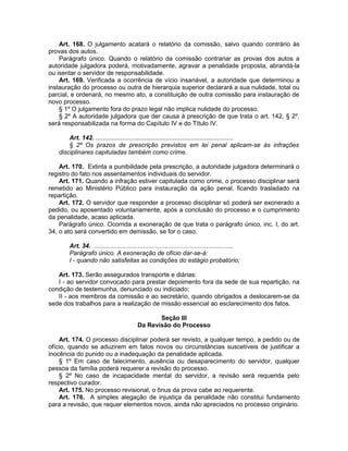 Art. 168. O julgamento acatará o relatório da comissão, salvo quando contrário às
provas dos autos.
Parágrafo único. Quando o relatório da comissão contrariar as provas dos autos a
autoridade julgadora poderá, motivadamente, agravar a penalidade proposta, abrandá-la
ou isentar o servidor de responsabilidade.
Art. 169. Verificada a ocorrência de vício insanável, a autoridade que determinou a
instauração do processo ou outra de hierarquia superior declarará a sua nulidade, total ou
parcial, e ordenará, no mesmo ato, a constituição de outra comissão para instauração de
novo processo.
§ 1º O julgamento fora do prazo legal não implica nulidade do processo.
§ 2º A autoridade julgadora que der causa à prescrição de que trata o art. 142, § 2º,
será responsabilizada na forma do Capítulo IV e do Título IV.
Art. 142. ..............................................................................
§ 2º Os prazos de prescrição previstos em lei penal aplicam-se às infrações
disciplinares capituladas também como crime.
Art. 170. Extinta a punibilidade pela prescrição, a autoridade julgadora determinará o
registro do fato nos assentamentos individuais do servidor.
Art. 171. Quando a infração estiver capitulada como crime, o processo disciplinar será
remetido ao Ministério Público para instauração da ação penal, ficando trasladado na
repartição.
Art. 172. O servidor que responder a processo disciplinar só poderá ser exonerado a
pedido, ou aposentado voluntariamente, após a conclusão do processo e o cumprimento
da penalidade, acaso aplicada.
Parágrafo único. Ocorrida a exoneração de que trata o parágrafo único, inc. I, do art.
34, o ato será convertido em demissão, se for o caso.
Art. 34. ...............................................................................
Parágrafo único. A exoneração de ofício dar-se-á:
I - quando não satisfeitas as condições do estágio probatório;
Art. 173. Serão assegurados transporte e diárias:
I - ao servidor convocado para prestar depoimento fora da sede de sua repartição, na
condição de testemunha, denunciado ou indiciado;
II - aos membros da comissão e ao secretário, quando obrigados a deslocarem-se da
sede dos trabalhos para a realização de missão essencial ao esclarecimento dos fatos.
Seção III
Da Revisão do Processo
Art. 174. O processo disciplinar poderá ser revisto, a qualquer tempo, a pedido ou de
ofício, quando se aduzirem em fatos novos ou circunstâncias suscetíveis de justificar a
inocência do punido ou a inadequação da penalidade aplicada.
§ 1º Em caso de falecimento, ausência ou desaparecimento do servidor, qualquer
pessoa da família poderá requerer a revisão do processo.
§ 2º No caso de incapacidade mental do servidor, a revisão será requerida pelo
respectivo curador.
Art. 175. No processo revisional, o ônus da prova cabe ao requerente.
Art. 176. A simples alegação de injustiça da penalidade não constitui fundamento
para a revisão, que requer elementos novos, ainda não apreciados no processo originário.
 