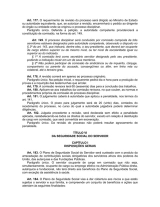 Art. 177. O requerimento de revisão do processo será dirigido ao Ministro de Estado
ou autoridade equivalente, que, se autorizar a revisão, encaminhará o pedido ao dirigente
do órgão ou entidade onde se originou o processo disciplinar.
Parágrafo único. Deferida a petição, a autoridade competente providenciará a
constituição de comissão, na forma do art. 149.
Art. 149. O processo disciplinar será conduzido por comissão composta de três
servidores estáveis designados pela autoridade competente, observado o disposto no
§ 3º do art. 143, que indicará, dentre eles, o seu presidente, que deverá ser ocupante
de cargo efetivo superior ou de mesmo nível, ou ter nível de escolaridade igual ou
superior ao do indiciado.
§ 1º A comissão terá como secretário servidor designado pelo seu presidente,
podendo a indicação recair em um de seus membros.
§ 2º Não poderá participar de comissão de sindicância ou de inquérito, cônjuge,
companheiro ou parente do acusado, consangüíneo ou afim, em linha reta ou
colateral, até o terceiro grau.
Art. 178. A revisão correrá em apenso ao processo originário.
Parágrafo único. Na petição inicial, o requerente pedirá dia e hora para a produção de
provas e a inquirição das testemunhas que arrolar.
Art. 179. A comissão revisora terá 60 (sessenta) dias para a conclusão dos trabalhos.
Art. 180. Aplicam-se aos trabalhos da comissão revisora, no que couber, as normas e
procedimentos próprios da comissão do processo disciplinar.
Art. 181. O julgamento caberá à autoridade que aplicou a penalidade, nos termos do
art. 141.
Parágrafo único. O prazo para julgamento será de 20 (vinte) dias, contados do
recebimento do processo, no curso do qual a autoridade julgadora poderá determinar
diligências.
Art. 182. Julgada procedente a revisão, será declarada sem efeito a penalidade
aplicada, restabelecendo-se todos os direitos do servidor, exceto em relação à destituição
de cargo em comissão, que será convertida em exoneração.
Parágrafo único. Da revisão do processo não poderá resultar agravamento de
penalidade.
TÍTULO VI
DA SEGURIDADE SOCIAL DO SERVIDOR
CAPÍTULO I
DISPOSIÇÕES GERAIS
Art. 183. O Plano de Seguridade Social do Servidor será custeado com o produto da
arrecadação de contribuições sociais obrigatórias dos servidores ativos dos poderes da
União, das autarquias e das Fundações Públicas.
Parágrafo único. O servidor ocupante de cargo em comissão que não seja,
simultaneamente, ocupante de cargo ou emprego efetivo na Administração Pública direta,
autárquica e fundacional, não terá direito aos benefícios do Plano de Seguridade Social,
com exceção da assistência à saúde.
Art. 184. O Plano de Seguridade Social visa a dar cobertura aos riscos a que estão
sujeitos o servidor e sua família, e compreende um conjunto de benefícios e ações que
atendam às seguintes finalidades:
 