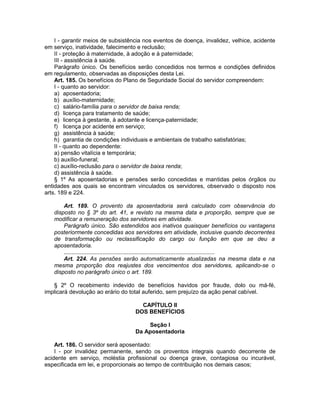 I - garantir meios de subsistência nos eventos de doença, invalidez, velhice, acidente
em serviço, inatividade, falecimento e reclusão;
II - proteção à maternidade, à adoção e à paternidade;
III - assistência à saúde.
Parágrafo único. Os benefícios serão concedidos nos termos e condições definidos
em regulamento, observadas as disposições desta Lei.
Art. 185. Os benefícios do Plano de Seguridade Social do servidor compreendem:
I - quanto ao servidor:
a) aposentadoria;
b) auxílio-maternidade;
c) salário-família para o servidor de baixa renda;
d) licença para tratamento de saúde;
e) licença à gestante, à adotante e licença-paternidade;
f) licença por acidente em serviço;
g) assistência à saúde;
h) garantia de condições individuais e ambientais de trabalho satisfatórias;
II - quanto ao dependente:
a) pensão vitalícia e temporária;
b) auxílio-funeral;
c) auxílio-reclusão para o servidor de baixa renda;
d) assistência à saúde.
§ 1º As aposentadorias e pensões serão concedidas e mantidas pelos órgãos ou
entidades aos quais se encontram vinculados os servidores, observado o disposto nos
arts. 189 e 224.
Art. 189. O provento da aposentadoria será calculado com observância do
disposto no § 3º do art. 41, e revisto na mesma data e proporção, sempre que se
modificar a remuneração dos servidores em atividade.
Parágrafo único. São estendidos aos inativos quaisquer benefícios ou vantagens
posteriormente concedidas aos servidores em atividade, inclusive quando decorrentes
de transformação ou reclassificação do cargo ou função em que se deu a
aposentadoria.
.............................................................................................
Art. 224. As pensões serão automaticamente atualizadas na mesma data e na
mesma proporção dos reajustes dos vencimentos dos servidores, aplicando-se o
disposto no parágrafo único o art. 189.
§ 2º O recebimento indevido de benefícios havidos por fraude, dolo ou má-fé,
implicará devolução ao erário do total auferido, sem prejuízo da ação penal cabível.
CAPÍTULO II
DOS BENEFÍCIOS
Seção I
Da Aposentadoria
Art. 186. O servidor será aposentado:
I - por invalidez permanente, sendo os proventos integrais quando decorrente de
acidente em serviço, moléstia profissional ou doença grave, contagiosa ou incurável,
especificada em lei, e proporcionais ao tempo de contribuição nos demais casos;
 