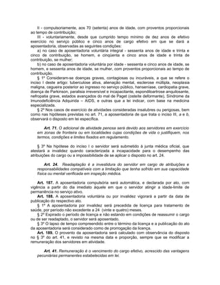 II - compulsoriamente, aos 70 (setenta) anos de idade, com proventos proporcionais
ao tempo de contribuição;
III - voluntariamente, desde que cumprido tempo mínimo de dez anos de efetivo
exercício no serviço público e cinco anos de cargo efetivo em que se dará a
aposentadoria, observadas as seguintes condições:
a) no caso de aposentadoria voluntária integral - sessenta anos de idade e trinta e
cinco de contribuição, se homem, e cinqüenta e cinco anos de idade e trinta de
contribuição, se mulher;
b) no caso de aposentadoria voluntária por idade - sessenta e cinco anos de idade, se
homem, e sessenta anos de idade, se mulher, com proventos proporcionais ao tempo de
contribuição.
§ 1º Consideram-se doenças graves, contagiosas ou incuráveis, a que se refere o
inciso I deste artigo: tuberculose ativa, alienação mental, esclerose múltipla, neoplasia
maligna, cegueira posterior ao ingresso no serviço público, hanseníase, cardiopatia grave,
doença de Parkinson, paralisia irreversível e incapacitante, espondiloartrose anquilosante,
nefropatia grave, estados avançados do mal de Paget (osteíte deformante), Síndrome da
Imunodeficiência Adquirida – AIDS, e outras que a lei indicar, com base na medicina
especializada.
§ 2º Nos casos de exercício de atividades consideradas insalubres ou perigosas, bem
como nas hipóteses previstas no art. 71, a aposentadoria de que trata o inciso III, a e b,
observará o disposto em lei específica.
Art. 71. O adicional de atividade penosa será devido aos servidores em exercício
em zonas de fronteira ou em localidades cujas condições de vida o justifiquem, nos
termos, condições e limites fixados em regulamento.
§ 3º Na hipótese do inciso I o servidor será submetido à junta médica oficial, que
atestará a invalidez quando caracterizada a incapacidade para o desempenho das
atribuições do cargo ou a impossibilidade de se aplicar o disposto no art. 24.
Art. 24. Readaptação é a investidura do servidor em cargo de atribuições e
responsabilidades compatíveis com a limitação que tenha sofrido em sua capacidade
física ou mental verificada em inspeção médica.
Art. 187. A aposentadoria compulsória será automática, e declarada por ato, com
vigência a partir do dia imediato àquele em que o servidor atingir a idade-limite de
permanência no serviço ativo.
Art. 188. A aposentadoria voluntária ou por invalidez vigorará a partir da data de
publicação do respectivo ato.
§ 1º A aposentadoria por invalidez será precedida de licença para tratamento de
saúde, por período não excedente a 24 (vinte e quatro) meses.
§ 2º Expirado o período de licença e não estando em condições de reassumir o cargo
ou de ser readaptado, o servidor será aposentado.
§ 3º O lapso de tempo compreendido entre o término da licença e a publicação do ato
da aposentadoria será considerado como de prorrogação da licença.
Art. 189. O provento da aposentadoria será calculado com observância do disposto
no § 3º do art. 41, e revisto na mesma data e proporção, sempre que se modificar a
remuneração dos servidores em atividade.
Art. 41. Remuneração é o vencimento do cargo efetivo, acrescido das vantagens
pecuniárias permanentes estabelecidas em lei.
 