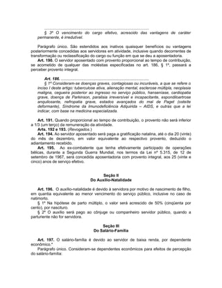 .............................................................................................
§ 3º O vencimento do cargo efetivo, acrescido das vantagens de caráter
permanente, é irredutível.
Parágrafo único. São estendidos aos inativos quaisquer benefícios ou vantagens
posteriormente concedidas aos servidores em atividade, inclusive quando decorrentes de
transformação ou reclassificação do cargo ou função em que se deu a aposentadoria.
Art. 190. O servidor aposentado com provento proporcional ao tempo de contribuição,
se acometido de qualquer das moléstias especificadas no art. 186, § 1º, passará a
perceber provento integral.
Art. 186. ..............................................................................
§ 1º Consideram-se doenças graves, contagiosas ou incuráveis, a que se refere o
inciso I deste artigo: tuberculose ativa, alienação mental, esclerose múltipla, neoplasia
maligna, cegueira posterior ao ingresso no serviço público, hanseníase, cardiopatia
grave, doença de Parkinson, paralisia irreversível e incapacitante, espondiloartrose
anquilosante, nefropatia grave, estados avançados do mal de Paget (osteíte
deformante), Síndrome da Imunodeficiência Adquirida – AIDS, e outras que a lei
indicar, com base na medicina especializada.
Art. 191. Quando proporcional ao tempo de contribuição, o provento não será inferior
a 1/3 (um terço) da remuneração da atividade.
Arts. 192 e 193. (Revogados.)
Art. 194. Ao servidor aposentado será paga a gratificação natalina, até o dia 20 (vinte)
do mês de dezembro, em valor equivalente ao respectivo provento, deduzido o
adiantamento recebido.
Art. 195. Ao ex-combatente que tenha efetivamente participado de operações
bélicas, durante a Segunda Guerra Mundial, nos termos da Lei nº 5.315, de 12 de
setembro de 1967, será concedida aposentadoria com provento integral, aos 25 (vinte e
cinco) anos de serviço efetivo.
Seção II
Do Auxílio-Natalidade
Art. 196. O auxílio-natalidade é devido à servidora por motivo de nascimento de filho,
em quantia equivalente ao menor vencimento do serviço público, inclusive no caso de
natimorto.
§ 1º Na hipótese de parto múltiplo, o valor será acrescido de 50% (cinqüenta por
cento), por nascituro.
§ 2º O auxílio será pago ao cônjuge ou companheiro servidor público, quando a
parturiente não for servidora.
Seção III
Do Salário-Família
Art. 197. O salário-família é devido ao servidor de baixa renda, por dependente
econômico.*
Parágrafo único. Consideram-se dependentes econômicos para efeitos de percepção
do salário-família:
 