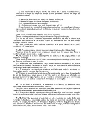b) para tratamento da própria saúde, até o limite de 24 (vinte e quatro) meses,
cumulativo ao longo do tempo de serviço público prestado à União, em cargo de
provimento efetivo;
.............................................................................................
d) por motivo de acidente em serviço ou doença profissional;
e) para capacitação, conforme dispuser o regulamento;
f) por convocação para o serviço militar;
IX - deslocamento para a nova sede de que trata o art. 18;
X - participação em competição desportiva nacional ou convocação para integrar
representação desportiva nacional, no País ou no exterior, conforme disposto em lei
específica;
§ 3º A posse poderá dar-se mediante procuração específica.
§ 4º Só haverá posse nos casos de provimento de cargo por nomeação.
§ 5º No ato da posse, o servidor apresentará declaração de bens e valores que
constituem seu patrimônio e declaração quanto ao exercício ou não de outro cargo,
emprego ou função pública.
§ 6º Será tornado sem efeito o ato de provimento se a posse não ocorrer no prazo
previsto no § 1º deste artigo.
Art. 14. A posse em cargo público dependerá de prévia inspeção médica oficial.
Parágrafo único. Só poderá ser empossado aquele que for julgado apto física e
mentalmente para o exercício do cargo.
Art. 15. Exercício é o efetivo desempenho das atribuições do cargo público ou da
função de confiança.
§ 1º É de 15 (quinze) dias o prazo para o servidor empossado em cargo público entrar
em exercício, contados da data da posse.
§ 2º O servidor será exonerado do cargo ou será tornado sem efeito o ato de sua
designação para função de confiança, se não entrar em exercício nos prazos previstos
neste artigo, observado o disposto no art. 18.
§ 3º À autoridade competente do órgão ou entidade para onde for nomeado ou
designado o servidor compete dar-lhe exercício.
§ 4º O início do exercício de função de confiança coincidirá com a data de publicação
do ato de designação, salvo quando o servidor estiver em licença ou afastado por
qualquer outro motivo legal, hipótese em que recairá no primeiro dia útil após o término do
impedimento, que não poderá exceder a 30 (trinta) dias da publicação.
Art. 16. O início, a suspensão, a interrupção e o reinício do exercício serão
registrados no assentamento individual do servidor.
Parágrafo único. Ao entrar em exercício, o servidor apresentará ao órgão competente
os elementos necessários ao seu assentamento individual.
Art. 17. A promoção não interrompe o tempo de exercício, que é contado no novo
posicionamento na carreira a partir da data de publicação do ato que promover o servidor.
Art. 18. O servidor que deva ter exercício em outro município em razão de ter sido
removido, redistribuído, requisitado, cedido ou posto em exercício provisório terá, no
mínimo, 10 (dez) e, no máximo, 30 (trinta) dias de prazo, contados da publicação do ato,
para a retomada do efetivo desempenho das atribuições do cargo, incluído nesse prazo o
tempo necessário para o deslocamento para a nova sede.
 