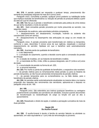 Art. 219. A pensão poderá ser requerida a qualquer tempo, prescrevendo tão-
somente as prestações exigíveis há mais de 5 (cinco) anos.
Parágrafo único. Concedida a pensão, qualquer prova posterior ou habilitação tardia
que implique exclusão de benefíciários ou redução de pensão só produzirá efeitos a partir
da data em que for oferecida.
Art. 220. Não faz jus à pensão o beneficiário condenado pela prática de crime doloso
de que tenha resultado a morte do servidor.
Art. 221. Será concedida pensão provisória por morte presumida ao servidor, nos
seguintes casos:
I - declaração de ausência, pela autoridade judiciária competente;
II - desaparecimento em desabamento, inundação, incêndio ou acidente não
caracterizado como em serviço;
III - desaparecimento no desempenho das atribuições do cargo ou em missão de
segurança.
Parágrafo único. A pensão provisória será transformada em vitalícia ou temporária,
conforme o caso, decorridos 5 (cinco) anos de sua vigência, ressalvado o eventual
reaparecimento do servidor, hipótese em que o benefício será automaticamente
cancelado.
Art. 222. Acarreta perda da qualidade de beneficiário:
I - o seu falecimento;
II - a anulação do casamento, quando a decisão ocorra após a concessão da pensão
ao cônjuge;
III - a cessão de invalidez, em se tratando de beneficiário inválido;
IV - a maioridade de filho, irmão, órfão ou pessoa designada, aos 21 (vinte e um) anos
de idade;
V - a acumulação de pensão na forma do art. 225;
VI - a renúncia expressa.
Art. 223. Por morte ou perda da qualidade de beneficiário, a respectiva cota reverterá:
I - da pensão vitalícia para os remanescentes desta pensão ou para os titulares da
pensão temporária, se não houver pensionista remanescente da pensão vitalícia;
II - da pensão temporária para os co-beneficiários ou, na falta destes, para o
beneficiário da pensão vitalícia.
Art. 224. As pensões serão automaticamente atualizadas na mesma data e na mesma
proporção dos reajustes dos vencimentos dos servidores, aplicando-se o disposto no
parágrafo único do art. 189.
Art. 189. ..............................................................................
Parágrafo único. São estendidos aos inativos quaisquer benefícios ou vantagens
posteriormente concedidas aos servidores em atividade, inclusive quando decorrentes
de transformação ou reclassificação do cargo ou função em que se deu a
aposentadoria.
Art. 225. Ressalvado o direito de opção, é vedada a percepção cumulativa de mais de
duas pensões.
Seção VIII
Do Auxílio-Funeral
Art. 226. O auxílio-funeral é devido à família do servidor falecido na atividade ou
aposentado, em valor equivalente a 1 (um) mês da remuneração ou provento.
 