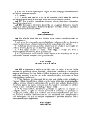 § 1º No caso de acumulação legal de cargos, o auxílio será pago somente em razão
do cargo de maior remuneração.
§ 2º (Vetado.)
§ 3º O auxílio será pago no prazo de 48 (quarenta e oito) horas por meio de
procedimento sumaríssimo, à pessoa da família que houver custeado o funeral.
Art. 227. Se o funeral for custeado por terceiros, este será indenizado, observado o
disposto no artigo anterior.
Art. 228. Em caso de falecimento de servidor em serviço fora do local de trabalho,
inclusive no exterior, as despesas de transporte do corpo correrão à conta de recursos da
União, autarquia ou fundação pública.
Seção IX
Do Auxílio-Reclusão
Art. 229. À família do servidor ativo de baixa renda é devido o auxílio-reclusão, nos
seguintes valores:
I - dois terços da remuneração, quando afastado por motivo de prisão, em flagrante ou
preventiva, determinada pela autoridade competente, enquanto perdurar a prisão;
II - metade da remuneração, durante o afastamento, em virtude de condenação, por
sentença definitiva, à pena que não determina a perda do cargo.
§ 1º Nos casos previstos no inciso I deste artigo, o servidor terá direito à
integralização da remuneração, desde que absolvido.
§ 2º O pagamento do auxílio-reclusão cessará a partir do dia imediato àquele em que
o servidor for posto em liberdade, ainda que condicional.
CAPÍTULO III
DA ASSISTÊNCIA À SAÚDE
Art. 230. A assistência à saúde do servidor, ativo ou inativo, e de sua família,
compreende assistência médica, hospitalar, odontológica, psicológica e farmacêutica,
prestada pelo Sistema Único de Saúde – SUS ou diretamente pelo órgão ou entidade ao
qual estiver vinculado o servidor, ou, ainda, mediante convênio ou contrato, na forma
estabelecida em regulamento.
§ 1º Nas hipóteses previstas nesta Lei em que seja exigida perícia, avaliação ou
inspeção médica, na ausência de médico ou junta médica oficial, para a sua realização o
órgão ou entidade celebrará, preferencialmente, convênio com unidades de atendimento
do sistema público de saúde, entidades sem fins lucrativos declaradas de utilidade
pública, ou com o Instituto Nacional do Seguro Social – INSS.
§ 2º Na impossibilidade, devidamente justificada, da aplicação do disposto no
parágrafo anterior, o órgão ou entidade promoverá a contratação da prestação de
serviços por pessoa jurídica, que constituirá junta médica especificamente para esses
fins, indicando os nomes e especialidades dos seus integrantes, com a comprovação de
suas habilitações e de que não estejam respondendo a processo disciplinar junto à
entidade fiscalizadora da profissão.
CAPÍTULO IV
DO CUSTEIO
 
